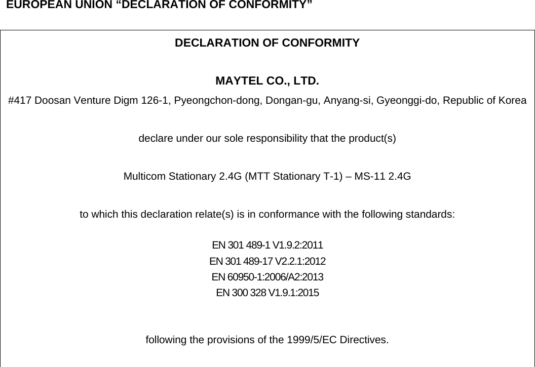     EUROPEAN UNION &ldquo;DECLARATION OF CONFORMITY&rdquo;  DECLARATION OF CONFORMITY  MAYTEL CO., LTD. #417 Doosan Venture Digm 126-1, Pyeongchon-dong, Dongan-gu, Anyang-si, Gyeonggi-do, Republic of Korea  declare under our sole responsibility that the product(s)  Multicom Stationary 2.4G (MTT Stationary T-1) &ndash; MS-11 2.4G  to which this declaration relate(s) is in conformance with the following standards:  EN 301 489-1 V1.9.2:2011 EN 301 489-17 V2.2.1:2012 EN 60950-1:2006/A2:2013 EN 300 328 V1.9.1:2015   following the provisions of the 1999/5/EC Directives.   