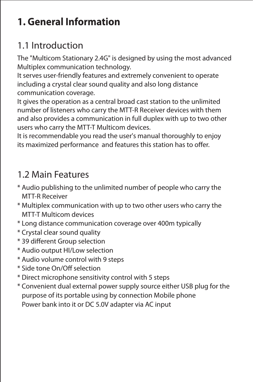 1. General Information1.1 IntroductionThe "Multicom Stationary 2.4G" is designed by using the most advanced Multiplex communication technology. It serves user-friendly features and extremely convenient to operate including a crystal clear sound quality and also long distance communication coverage.It gives the operation as a central broad cast station to the unlimited number of listeners who carry the MTT-R Receiver devices with them and also provides a communication in full duplex with up to two other users who carry the MTT-T Multicom devices.It is recommendable you read the user's manual thoroughly to enjoy its maximized performance  and features this station has to oer.1.2 Main Features* Audio publishing to the unlimited number of people who carry the    MTT-R Receiver* Multiplex communication with up to two other users who carry the    MTT-T Multicom devices* Long distance communication coverage over 400m typically* Crystal clear sound quality* 39 dierent Group selection* Audio output HI/Low selection* Audio volume control with 9 steps* Side tone On/O selection* Direct microphone sensitivity control with 5 steps* Convenient dual external power supply source either USB plug for the    purpose of its portable using by connection Mobile phone    Power bank into it or DC 5.0V adapter via AC input