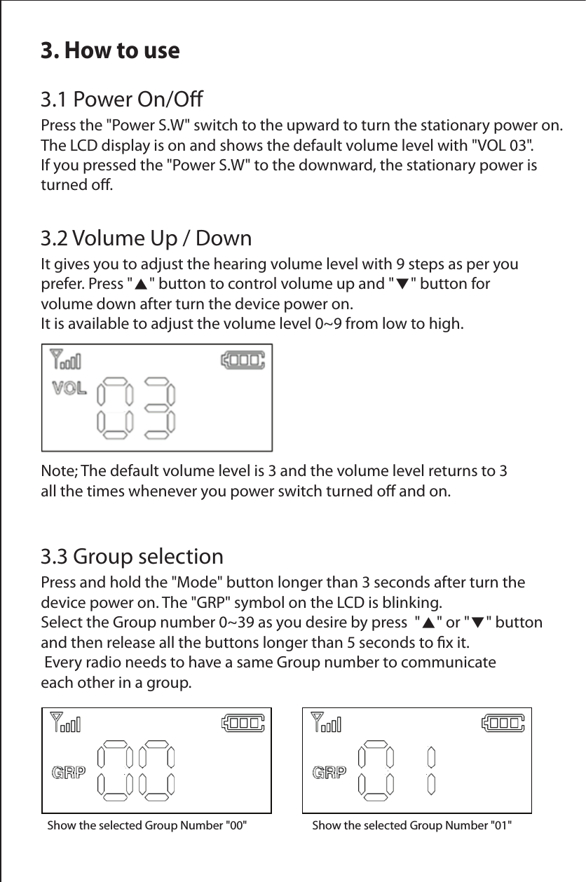 3. How to use3.1 Power On/OPress the "Power S.W" switch to the upward to turn the stationary power on. The LCD display is on and shows the default volume level with "VOL 03". If you pressed the "Power S.W" to the downward, the stationary power is turned o.3.2 Volume Up / DownIt gives you to adjust the hearing volume level with 9 steps as per you prefer. Press "▲" button to control volume up and "▼" button for volume down after turn the device power on. It is available to adjust the volume level 0~9 from low to high.Note; The default volume level is 3 and the volume level returns to 3 all the times whenever you power switch turned o and on.Show the selected Group Number "00"       Show the selected Group Number "01"  3.3 Group selectionPress and hold the "Mode" button longer than 3 seconds after turn the device power on. The "GRP" symbol on the LCD is blinking. Select the Group number 0~39 as you desire by press  "▲" or "▼" button and then release all the buttons longer than 5 seconds to x it. Every radio needs to have a same Group number to communicate each other in a group.