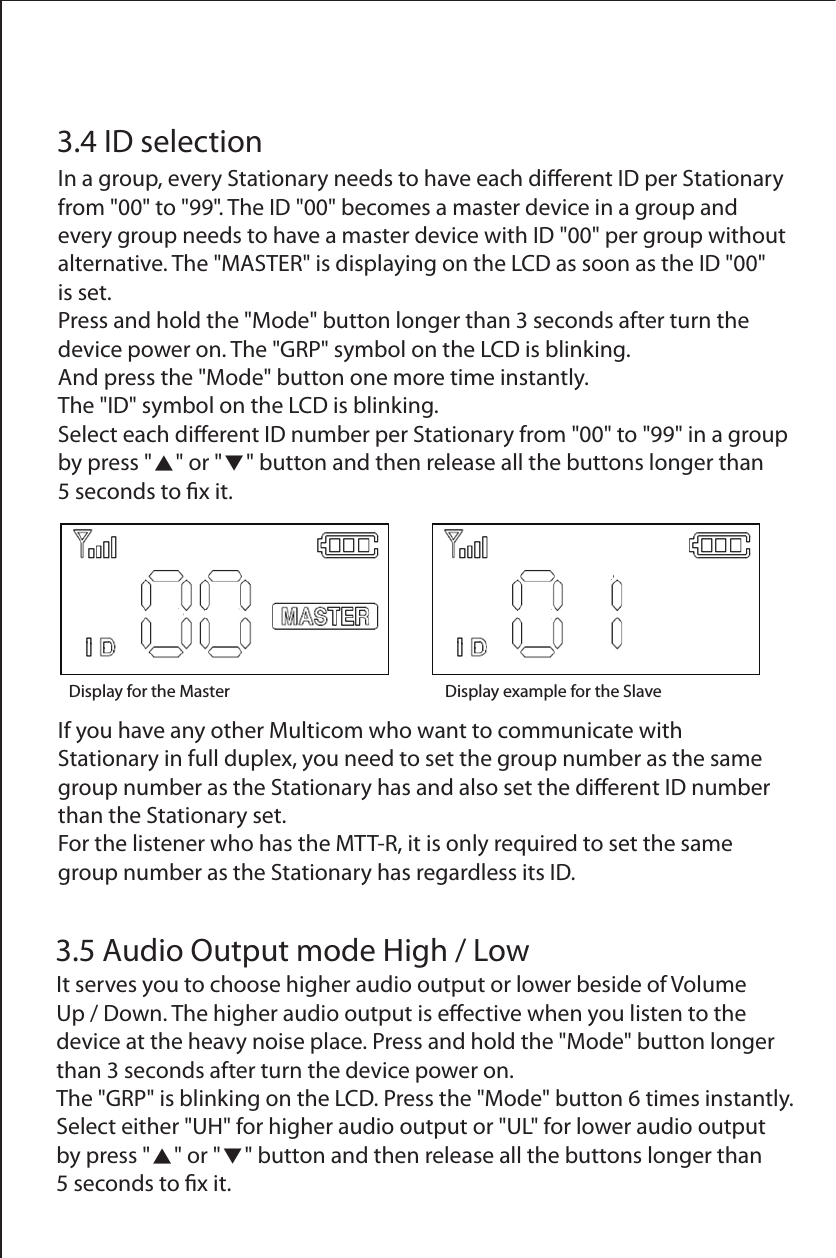 Display for the Master Display example for the Slave  3.4 ID selectionIn a group, every Stationary needs to have each dierent ID per Stationary from "00" to "99". The ID "00" becomes a master device in a group and every group needs to have a master device with ID "00" per group without alternative. The "MASTER" is displaying on the LCD as soon as the ID "00" is set.Press and hold the "Mode" button longer than 3 seconds after turn the device power on. The "GRP" symbol on the LCD is blinking. And press the "Mode" button one more time instantly. The "ID" symbol on the LCD is blinking. Select each dierent ID number per Stationary from "00" to "99" in a group by press "▲" or "▼" button and then release all the buttons longer than5 seconds to x it.3.5 Audio Output mode High / LowIt serves you to choose higher audio output or lower beside of Volume Up / Down. The higher audio output is eective when you listen to the device at the heavy noise place. Press and hold the "Mode" button longer than 3 seconds after turn the device power on.The "GRP" is blinking on the LCD. Press the "Mode" button 6 times instantly.Select either "UH" for higher audio output or "UL" for lower audio output by press "▲" or "▼" button and then release all the buttons longer than 5 seconds to x it.If you have any other Multicom who want to communicate with Stationary in full duplex, you need to set the group number as the same group number as the Stationary has and also set the dierent ID number than the Stationary set.For the listener who has the MTT-R, it is only required to set the same group number as the Stationary has regardless its ID.