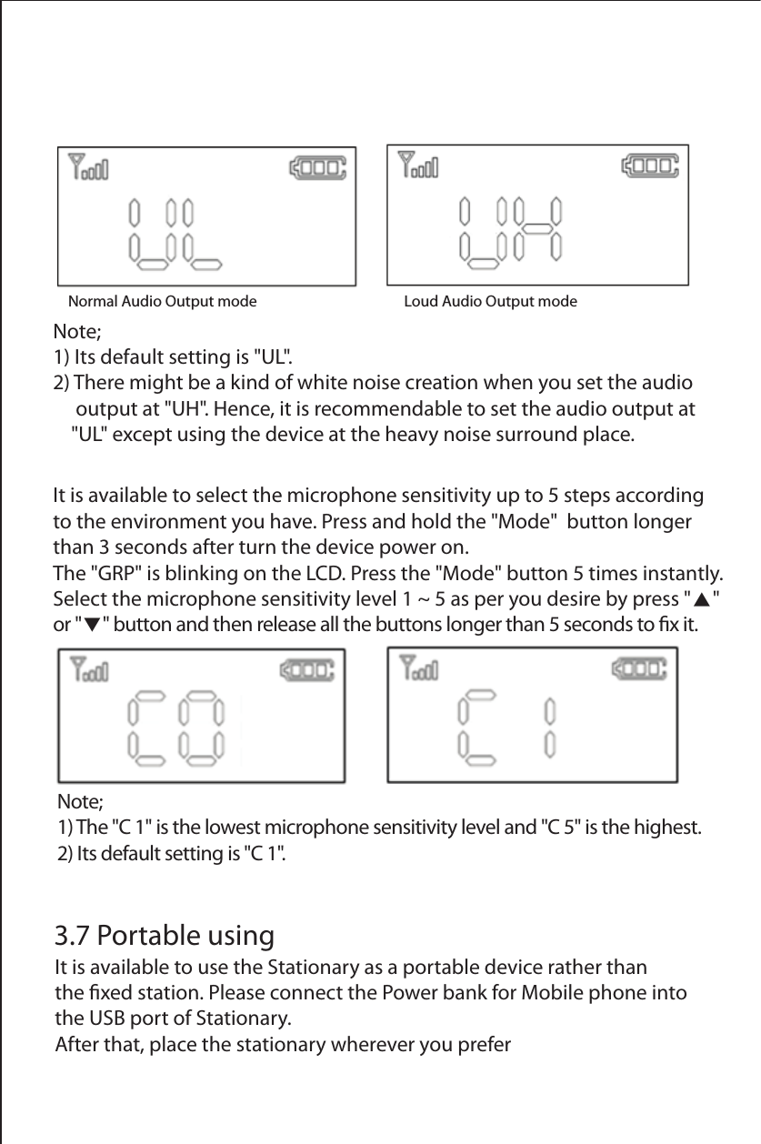 Normal Audio Output mode             Loud Audio Output modeNote; 1) The "C 1" is the lowest microphone sensitivity level and "C 5" is the highest.2) Its default setting is "C 1".It is available to select the microphone sensitivity up to 5 steps according to the environment you have. Press and hold the "Mode"  button longer than 3 seconds after turn the device power on.The "GRP" is blinking on the LCD. Press the "Mode" button 5 times instantly.Select the microphone sensitivity level 1 ~ 5 as per you desire by press "▲" or "▼" button and then release all the buttons longer than 5 seconds to x it.3.7 Portable usingIt is available to use the Stationary as a portable device rather than the xed station. Please connect the Power bank for Mobile phone into the USB port of Stationary. After that, place the stationary wherever you preferNote; 1) Its default setting is "UL".2) There might be a kind of white noise creation when you set the audio      output at "UH". Hence, it is recommendable to set the audio output at     "UL" except using the device at the heavy noise surround place. 