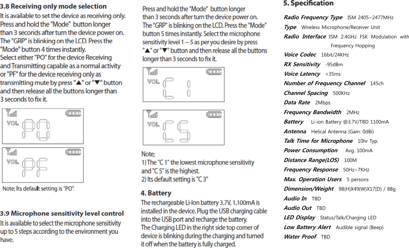  Radio Frequency Type   ISM 2405~2477MHz Type  Wireless Microphone/Receiver Unit Radio  Interface ISM  2.4GHz  FSK  Modulation  with Frequency Hopping Voice Codec   16bit/24KHz RX Sensitivity   -95dBm Voice Latency   <35ms Number of Frequency Channel   145ch Channel Spacing   500KHz Data Rate   2Mbps Frequency Bandwidth   2MHz Battery     Li-ion Battery @3.7V/TBD 1100mA Antenna   Helical Antenna (Gain: 0dBi) Talk Time for Microphone   10hr Typ. Power Consumption     Avg. 100mA Distance Range(LOS)   100M Frequency Response   50Hz~7KHz Max. Operation Users   5 persons Dimension/Weight   98(H)X49(W)X17(D) / 88g Audio In   TBD Audio Out   TBD LED Display   Status/Talk/Charging LED Low Battery Alert   Audible signal (Beep) Water Proof   TBD 