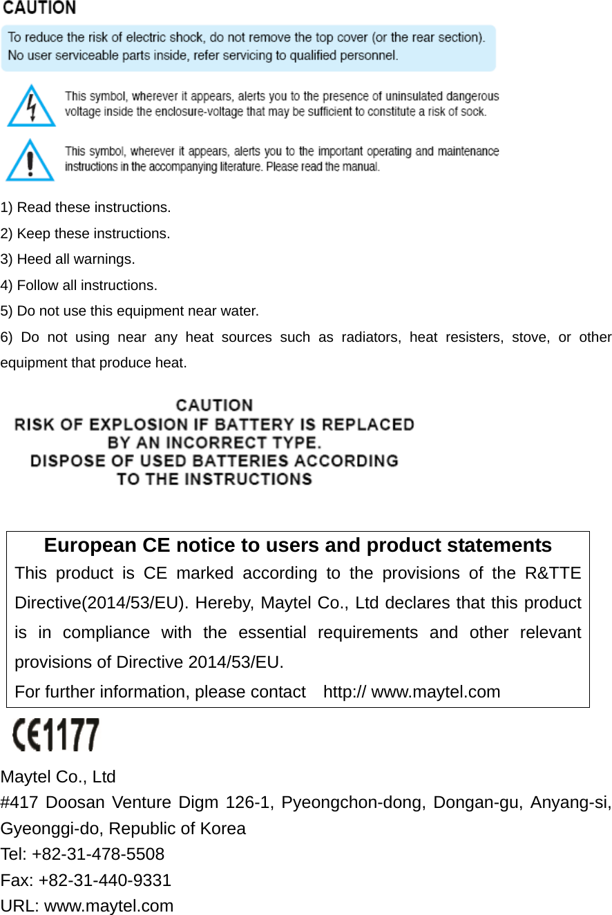  1) Read these instructions. 2) Keep these instructions. 3) Heed all warnings. 4) Follow all instructions.   5) Do not use this equipment near water. 6) Do not using near any heat sources such as radiators, heat resisters, stove, or other equipment that produce heat.   European CE notice to users and product statements This product is CE marked according to the provisions of the R&amp;TTE Directive(2014/53/EU). Hereby, Maytel Co., Ltd declares that this product is in compliance with the essential requirements and other relevant provisions of Directive 2014/53/EU.   For further information, please contact    http:// www.maytel.com   Maytel Co., Ltd   #417 Doosan Venture Digm 126-1, Pyeongchon-dong, Dongan-gu, Anyang-si, Gyeonggi-do, Republic of Korea     Tel: +82-31-478-5508       Fax: +82-31-440-9331 URL: www.maytel.com 