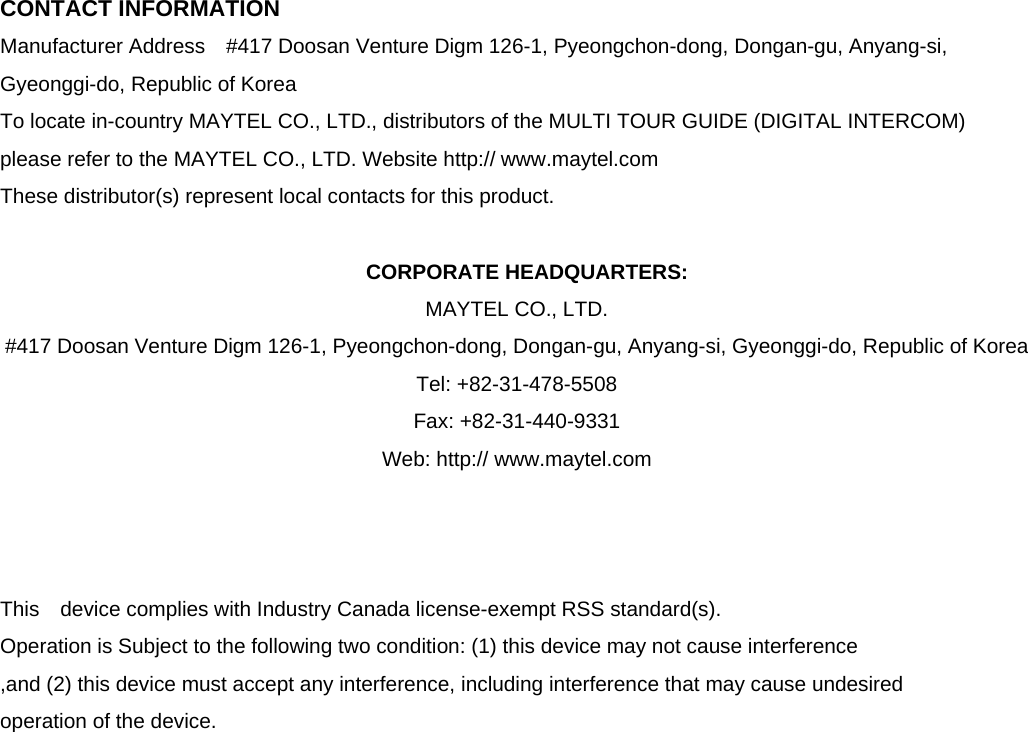  CONTACT INFORMATION Manufacturer Address    #417 Doosan Venture Digm 126-1, Pyeongchon-dong, Dongan-gu, Anyang-si, Gyeonggi-do, Republic of Korea   To locate in-country MAYTEL CO., LTD., distributors of the MULTI TOUR GUIDE (DIGITAL INTERCOM)   please refer to the MAYTEL CO., LTD. Website http:// www.maytel.com These distributor(s) represent local contacts for this product.  CORPORATE HEADQUARTERS: MAYTEL CO., LTD.   #417 Doosan Venture Digm 126-1, Pyeongchon-dong, Dongan-gu, Anyang-si, Gyeonggi-do, Republic of Korea     Tel: +82-31-478-5508       Fax: +82-31-440-9331 Web: http:// www.maytel.com    This  device complies with Industry Canada license-exempt RSS standard(s).   Operation is Subject to the following two condition: (1) this device may not cause interference ,and (2) this device must accept any interference, including interference that may cause undesired   operation of the device.                    