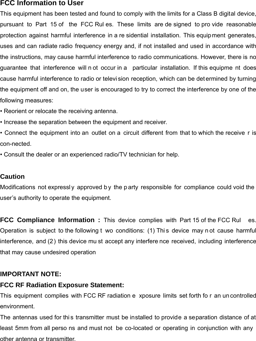 FCC Information to User This equipment has been tested and found to comply with the limits for a Class B digital device, pursuant to Part 15 of  the FCC Rul es. These limits are de signed to pro vide reasonable protection against harmful interference in a re sidential installation. This equip ment generates, uses and can radiate radio frequency energy and, if not installed and used in accordance with the instructions, may cause harmful interference to radio communications. However, there is no guarantee that interference will n ot occur in a  particular installation. If this equipme nt does cause harmful interference to radio or televi sion reception, which can be det ermined by turning the equipment off and on, the user is encouraged to try to correct the interference by one of the following measures: &bull; Reorient or relocate the receiving antenna. &bull; Increase the separation between the equipment and receiver. &bull; Connect the equipment into an  outlet on a circuit different from that to which the receive r is con-nected. &bull; Consult the dealer or an experienced radio/TV technician for help.  Caution Modifications not expressl y approved b y the p arty responsible for compliance could void the user&rsquo;s authority to operate the equipment.  FCC Compliance Information : This device complies with Part 15 of the FCC Rul es. Operation is subject to the following t wo conditions: (1) Thi s device may n ot cause harmful interference, and (2) this device mu st accept any interfere nce received, including interference that may cause undesired operation  IMPORTANT NOTE: FCC RF Radiation Exposure Statement: This equipment complies with FCC RF radiation e xposure limits set forth fo r an un controlled environment.  The antennas used for thi s transmitter must be installed to provide a separation distance of at least 5mm from all perso ns and must not  be co-located or operating in conjunction with any other antenna or transmitter. 