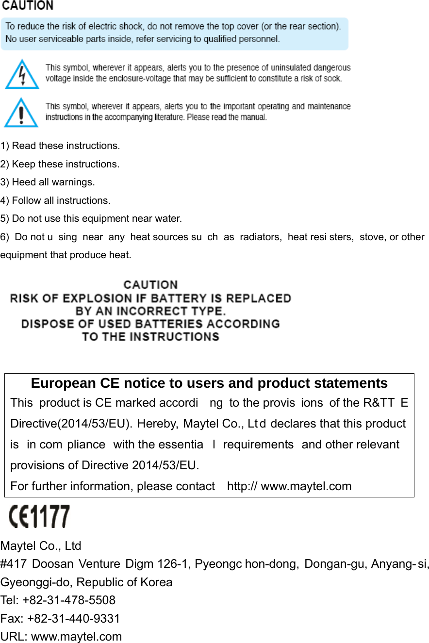  1) Read these instructions. 2) Keep these instructions. 3) Heed all warnings. 4) Follow all instructions.   5) Do not use this equipment near water. 6) Do not u sing near any heat sources su ch as radiators, heat resi sters, stove, or other equipment that produce heat.   European CE notice to users and product statements This product is CE marked accordi ng to the provis ions of the R&amp;TT E Directive(2014/53/EU). Hereby, Maytel Co., Lt d declares that this product is in com pliance with the essentia l requirements and other relevant  provisions of Directive 2014/53/EU.   For further information, please contact    http:// www.maytel.com   Maytel Co., Ltd   #417 Doosan Venture Digm 126-1, Pyeongc hon-dong, Dongan-gu, Anyang- si, Gyeonggi-do, Republic of Korea     Tel: +82-31-478-5508       Fax: +82-31-440-9331 URL: www.maytel.com 