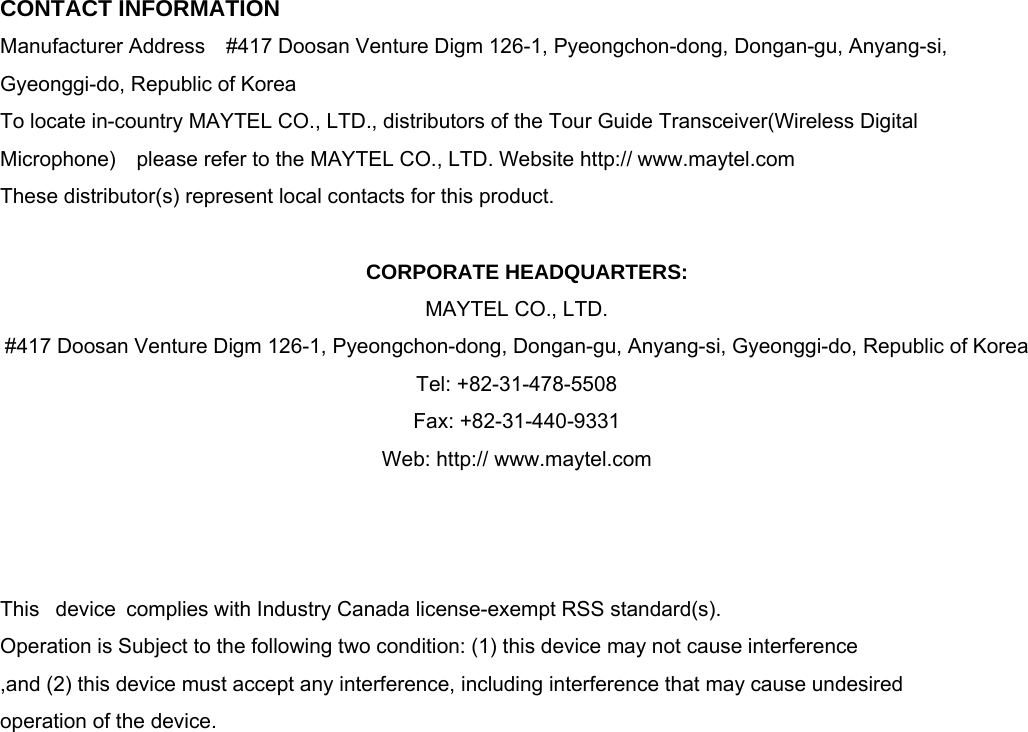  CONTACT INFORMATION Manufacturer Address    #417 Doosan Venture Digm 126-1, Pyeongchon-dong, Dongan-gu, Anyang-si, Gyeonggi-do, Republic of Korea   To locate in-country MAYTEL CO., LTD., distributors of the Tour Guide Transceiver(Wireless Digital Microphone)    please refer to the MAYTEL CO., LTD. Website http:// www.maytel.com These distributor(s) represent local contacts for this product.  CORPORATE HEADQUARTERS: MAYTEL CO., LTD.   #417 Doosan Venture Digm 126-1, Pyeongchon-dong, Dongan-gu, Anyang-si, Gyeonggi-do, Republic of Korea     Tel: +82-31-478-5508        Fax: +82-31-440-9331 Web: http:// www.maytel.com    This  device complies with Industry Canada license-exempt RSS standard(s).   Operation is Subject to the following two condition: (1) this device may not cause interference ,and (2) this device must accept any interference, including interference that may cause undesired   operation of the device.                    