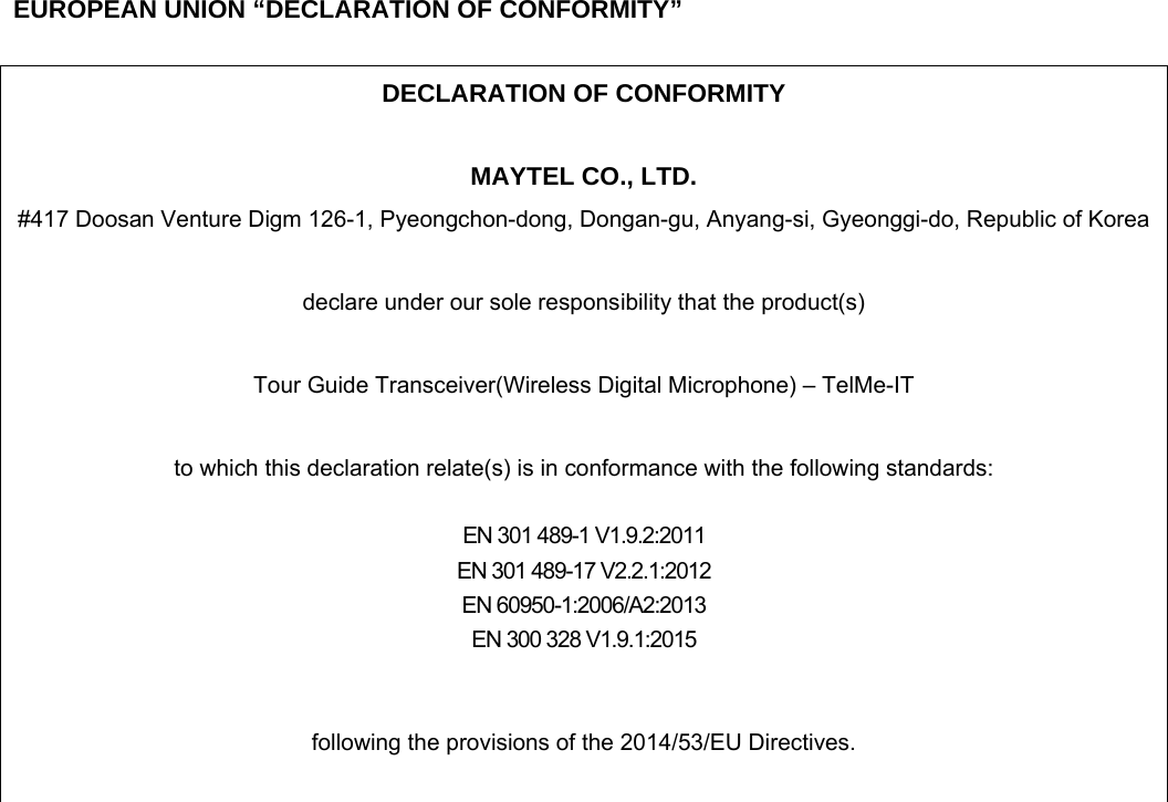     EUROPEAN UNION &ldquo;DECLARATION OF CONFORMITY&rdquo;  DECLARATION OF CONFORMITY  MAYTEL CO., LTD. #417 Doosan Venture Digm 126-1, Pyeongchon-dong, Dongan-gu, Anyang-si, Gyeonggi-do, Republic of Korea  declare under our sole responsibility that the product(s)  Tour Guide Transceiver(Wireless Digital Microphone) &ndash; TelMe-IT  to which this declaration relate(s) is in conformance with the following standards:  EN 301 489-1 V1.9.2:2011 EN 301 489-17 V2.2.1:2012 EN 60950-1:2006/A2:2013 EN 300 328 V1.9.1:2015   following the provisions of the 2014/53/EU Directives.   