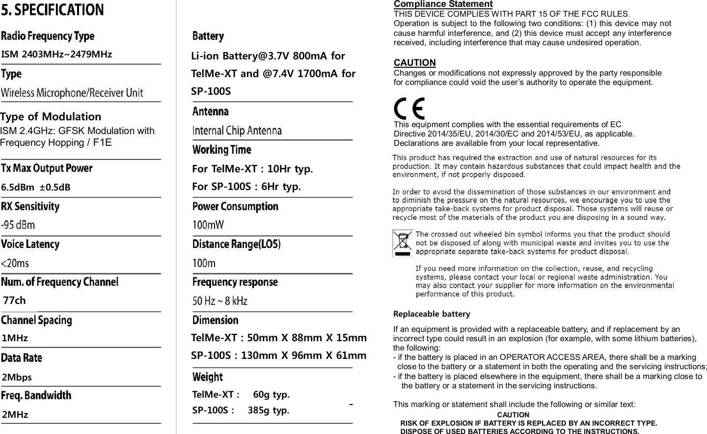 Compliance StatementTHIS DEVICE COMPLIES WITH PART 15 OF THE FCC RULES.Operation  is subject to the following two conditions: (1) this device may not cause harmful interference, and (2) this device must accept any interference received, including interference that may cause undesired operation.CAUTIONChanges or modifications not expressly approved by the party responsible for compliance could void the user&rsquo;s authority to operate the equipment.This equipment complies with the essential requirements of ECDirective 2014/35/EU, 2014/30/EC and 2014/53/EU, as applicable.Declarations are available from your local representative.77chISM 2403MHz~2479MHz6.5dBm &plusmn;0.5dB1MHz2Mbps2MHzTelMe-XT :      60g typ.SP-100S :    385g typ.Li-ion Battery@3.7V 800mA forTelMe-XT and @7.4V 1700mA forSP-100SFor TelMe-XT : 10Hr typ.For SP-100S : 6Hr typ.TelMe-XT : 50mm X 88mm X 15mmSP-100S : 130mm X 96mm X 61mmReplaceable batteryIf an equipment is provided with a replaceable battery, and if replacement by anincorrect type could result in an explosion (for example, with some lithium batteries),the following:- if the battery is placed in an OPERATOR ACCESS AREA, there shall be a marking close to the battery or a statement in both the operating and the servicing instructions;- if the battery is placed elsewhere in the equipment, there shall be a marking close tothe battery or a statement in the servicing instructions.This marking or statement shall include the following or similar text:CAUTIONRISK OF EXPLOSION IF BATTERY IS REPLACED BY AN INCORRECT TYPE.DISPOSE OF USED BATTERIES ACCORDING TO THE INSTRUCTIONS.Type of ModulationISM 2.4GHz: GFSK Modulation withFrequency Hopping / F1E