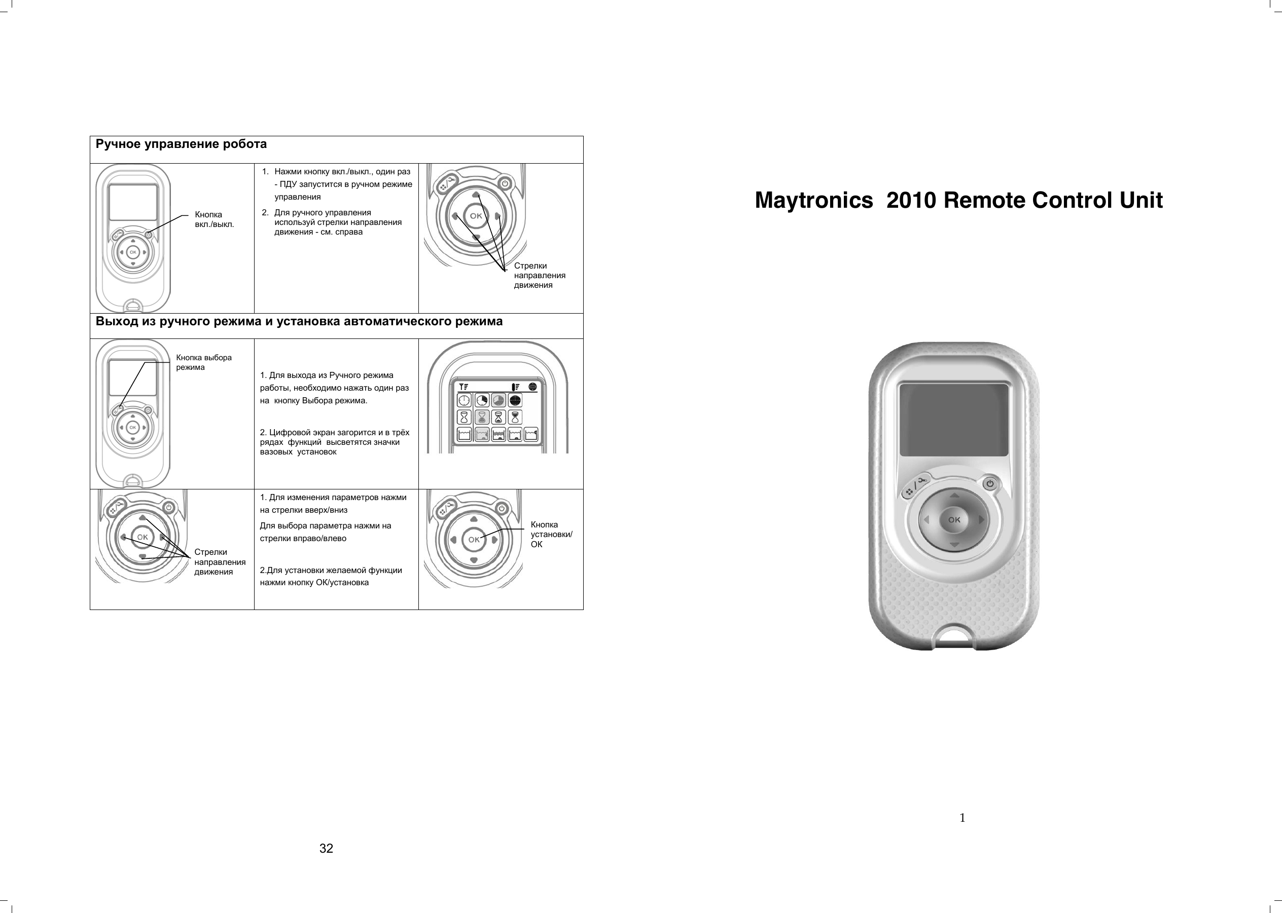                  32 1      Maytronics  2010 Remote Control Unit                                  Ручное управление робота   1.  Нажми кнопку вкл./выкл., один раз - ПДУ запустится в ручном режиме управления 2.  Для ручного управления используй стрелки направления движения - см. справа   Выход из ручного режима и установка автоматического режима   1. Для выхода из Ручного режима работы, необходимо нажать один раз на  кнопку Выбора режима.  2. Цифровой экран загорится и в трѐх рядах  функций  высветятся значки вазовых  установок      1. Для изменения параметров нажми на стрелки вверх/вниз Для выбора параметра нажми на стрелки вправо/влево  2.Для установки желаемой функции нажми кнопку ОК/установка   Кнопка вкл./выкл. Стрелки направления движения Кнопка выбора режима Кнопка установки/ ОК Стрелки направления движения  