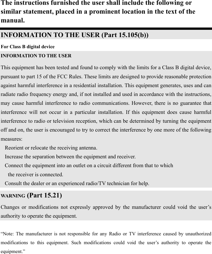 The instructions furnished the user shall include the following or similar statement, placed in a prominent location in the text of the manual. INFORMATION TO THE USER (Part 15.105(b)) For Class B digital device INFORMATION TO THE USER This equipment has been tested and found to comply with the limits for a Class B digital device, pursuant to part 15 of the FCC Rules. These limits are designed to provide reasonable protection against harmful interference in a residential installation. This equipment generates, uses and can radiate radio frequency energy and, if not installed and used in accordance with the instructions, may cause harmful interference to radio communications. However, there is no guarantee that interference will not occur in a particular installation. If this equipment does cause harmful interference to radio or television reception, which can be determined by turning the equipment off and on, the user is encouraged to try to correct the interference by one more of the following measures: Reorient or relocate the receiving antenna. Increase the separation between the equipment and receiver. Connect the equipment into an outlet on a circuit different from that to which      the receiver is connected. Consult the dealer or an experienced radio/TV technician for help. WARNING (Part 15.21) Changes or modifications not expressly approved by the manufacturer could void the user&rsquo;s authority to operate the equipment.  &ldquo;Note: The manufacturer is not responsible for any Radio or TV interference caused by unauthorized modifications to this equipment. Such modifications could void the user&rsquo;s authority to operate the equipment.&rdquo;  
