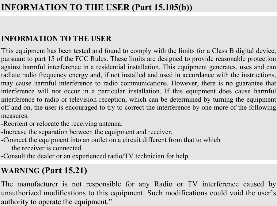  INFORMATION TO THE USER (Part 15.105(b))  INFORMATION TO THE USER This equipment has been tested and found to comply with the limits for a Class B digital device, pursuant to part 15 of the FCC Rules. These limits are designed to provide reasonable protection against harmful interference in a residential installation. This equipment generates, uses and can radiate radio frequency energy and, if not installed and used in accordance with the instructions, may cause harmful interference to radio communications. However, there is no guarantee that interference will not occur in a particular installation. If this equipment does cause harmful interference to radio or television reception, which can be determined by turning the equipment off and on, the user is encouraged to try to correct the interference by one more of the following measures: -Reorient or relocate the receiving antenna. -Increase the separation between the equipment and receiver. -Connect the equipment into an outlet on a circuit different from that to which      the receiver is connected. -Consult the dealer or an experienced radio/TV technician for help. WARNING (Part 15.21) The manufacturer is not responsible for any Radio or TV interference caused by unauthorized modifications to this equipment. Such modifications could void the user&rsquo;s authority to operate the equipment.&rdquo;    
