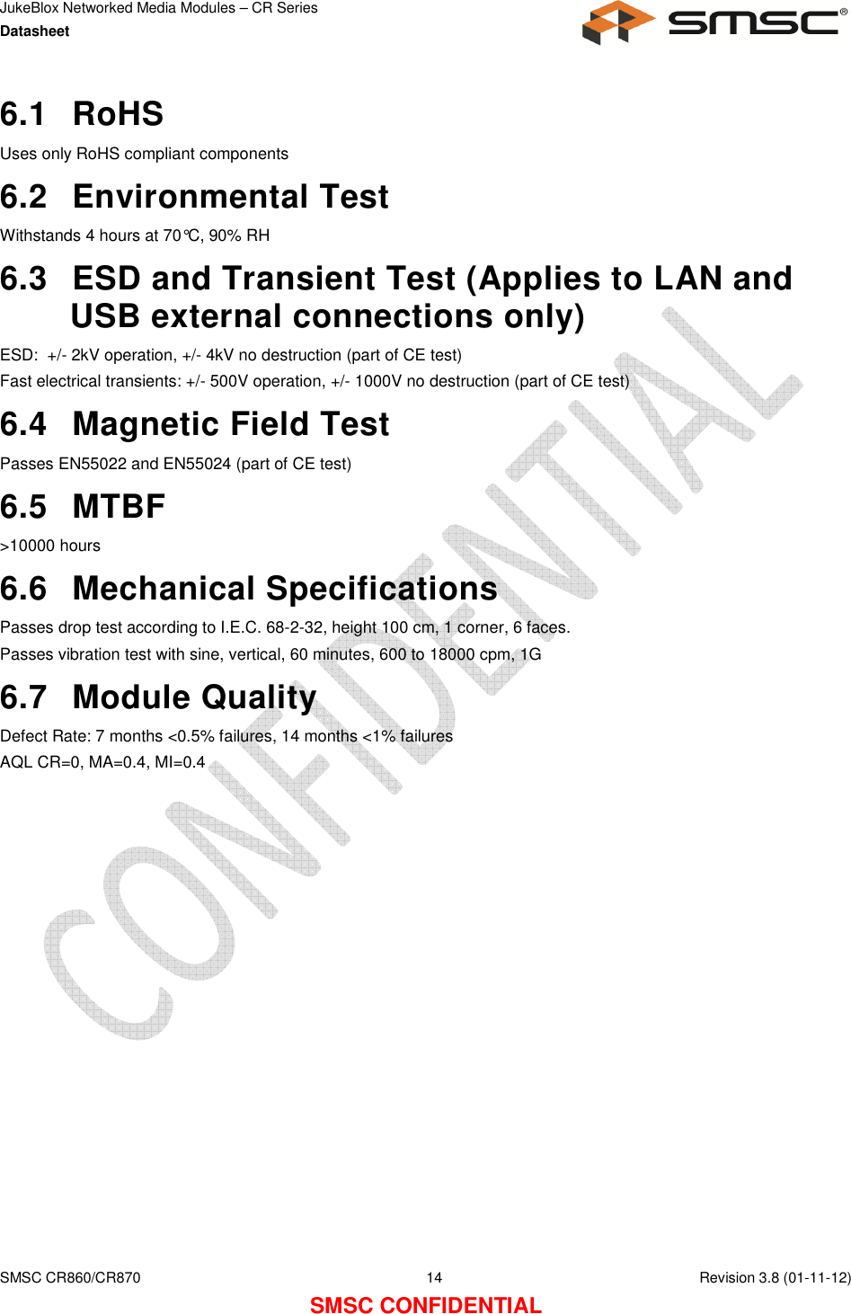 JukeBlox Networked Media Modules – CR Series Datasheet    SMSC CR860/CR870  14    Revision 3.8 (01-11-12) SMSC CONFIDENTIAL 6.1  RoHS Uses only RoHS compliant components 6.2  Environmental Test Withstands 4 hours at 70°C, 90% RH 6.3  ESD and Transient Test (Applies to LAN and USB external connections only) ESD:  +/- 2kV operation, +/- 4kV no destruction (part of CE test) Fast electrical transients: +/- 500V operation, +/- 1000V no destruction (part of CE test) 6.4  Magnetic Field Test Passes EN55022 and EN55024 (part of CE test) 6.5  MTBF &gt;10000 hours 6.6  Mechanical Specifications Passes drop test according to I.E.C. 68-2-32, height 100 cm, 1 corner, 6 faces. Passes vibration test with sine, vertical, 60 minutes, 600 to 18000 cpm, 1G 6.7  Module Quality Defect Rate: 7 months &lt;0.5% failures, 14 months &lt;1% failures AQL CR=0, MA=0.4, MI=0.4 