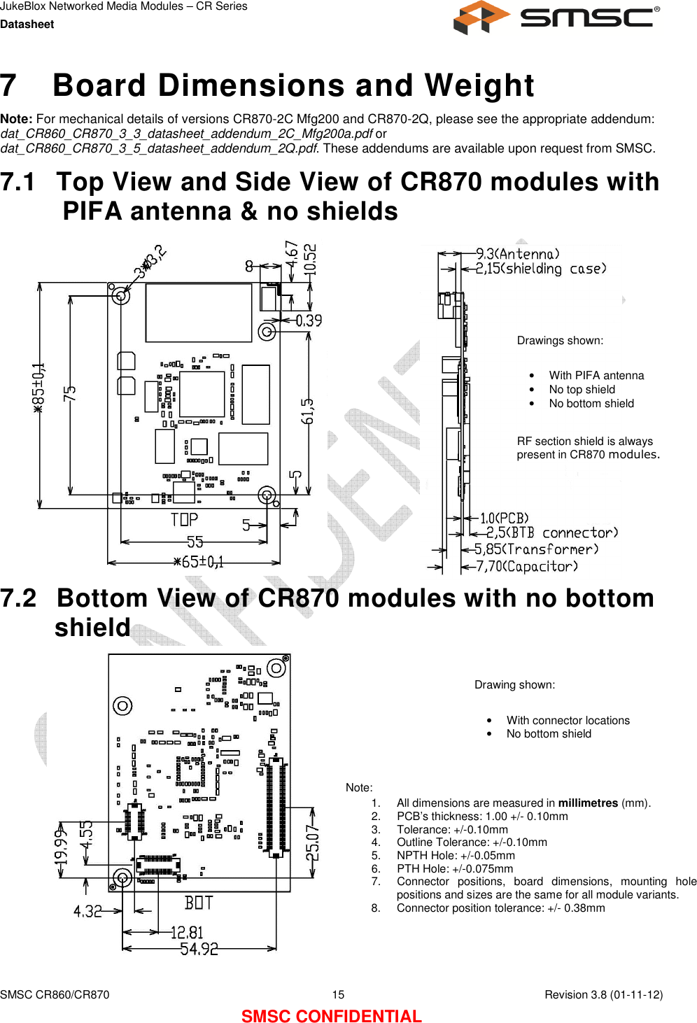 JukeBlox Networked Media Modules – CR Series Datasheet    SMSC CR860/CR870  15    Revision 3.8 (01-11-12) SMSC CONFIDENTIAL 7  Board Dimensions and Weight Note: For mechanical details of versions CR870-2C Mfg200 and CR870-2Q, please see the appropriate addendum: dat_CR860_CR870_3_3_datasheet_addendum_2C_Mfg200a.pdf or dat_CR860_CR870_3_5_datasheet_addendum_2Q.pdf. These addendums are available upon request from SMSC. 7.1  Top View and Side View of CR870 modules with PIFA antenna &amp; no shields                7.2  Bottom View of CR870 modules with no bottom shield              Note: 1.  All dimensions are measured in millimetres (mm). 2.  PCB’s thickness: 1.00 +/- 0.10mm 3.  Tolerance: +/-0.10mm 4.  Outline Tolerance: +/-0.10mm 5.  NPTH Hole: +/-0.05mm 6.  PTH Hole: +/-0.075mm 7.  Connector  positions,  board  dimensions,  mounting  hole positions and sizes are the same for all module variants. 8.  Connector position tolerance: +/- 0.38mm Drawings shown:  •  With PIFA antenna •  No top shield •  No bottom shield   RF section shield is always present in CR870 modules. Drawing shown:  •  With connector locations •  No bottom shield 