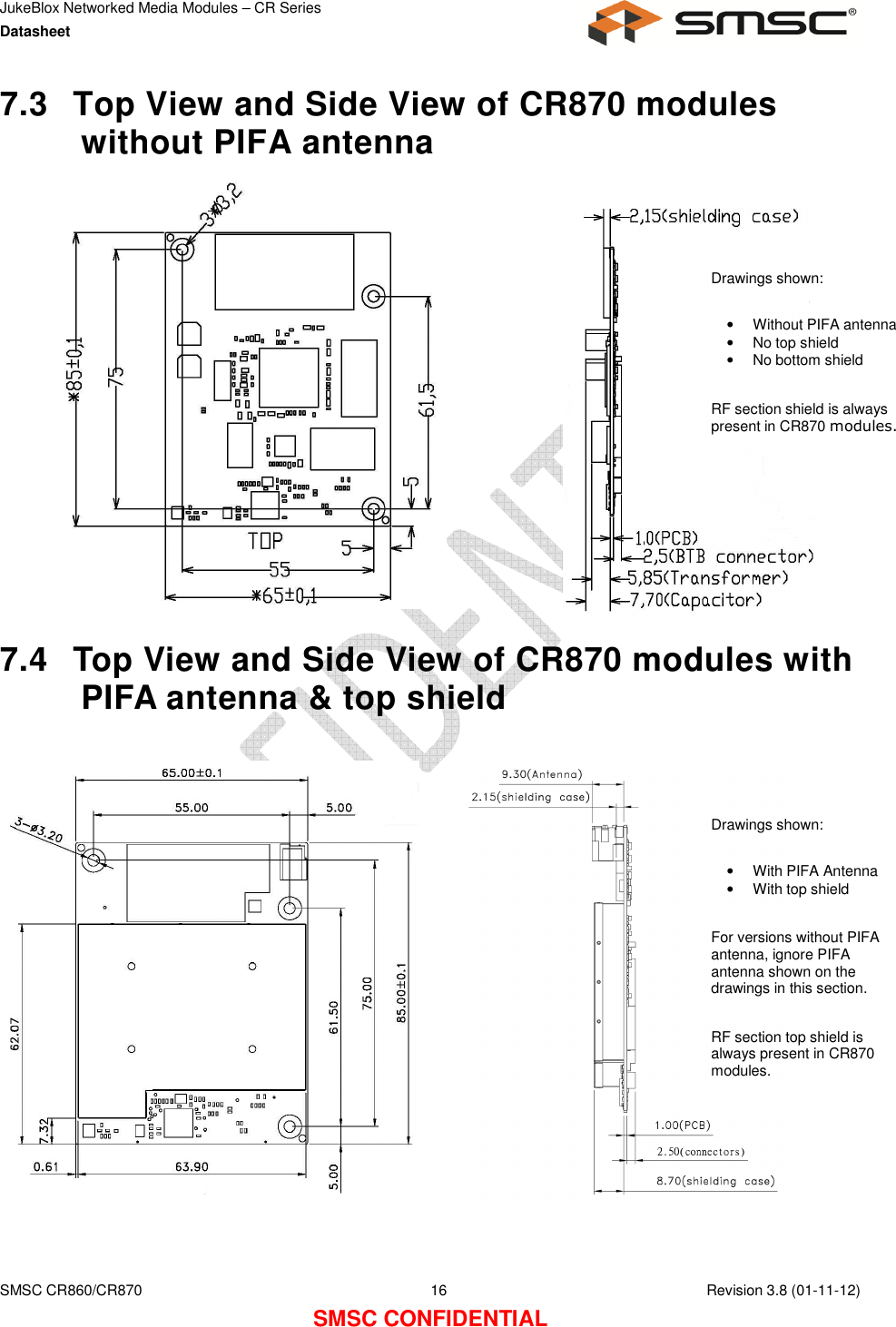 JukeBlox Networked Media Modules – CR Series Datasheet    SMSC CR860/CR870  16    Revision 3.8 (01-11-12) SMSC CONFIDENTIAL 7.3  Top View and Side View of CR870 modules without PIFA antenna               7.4  Top View and Side View of CR870 modules with PIFA antenna &amp; top shield     Drawings shown:  •  Without PIFA antenna •  No top shield •  No bottom shield   RF section shield is always present in CR870 modules. Drawings shown:  •  With PIFA Antenna •  With top shield  For versions without PIFA antenna, ignore PIFA antenna shown on the drawings in this section.  RF section top shield is always present in CR870 modules. 