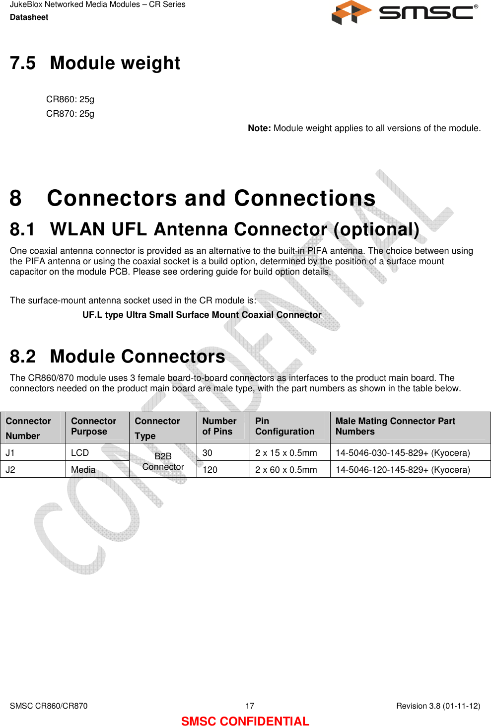 JukeBlox Networked Media Modules – CR Series Datasheet    SMSC CR860/CR870  17    Revision 3.8 (01-11-12) SMSC CONFIDENTIAL 7.5  Module weight  CR860: 25g CR870: 25g Note: Module weight applies to all versions of the module.    8  Connectors and Connections 8.1  WLAN UFL Antenna Connector (optional) One coaxial antenna connector is provided as an alternative to the built-in PIFA antenna. The choice between using the PIFA antenna or using the coaxial socket is a build option, determined by the position of a surface mount capacitor on the module PCB. Please see ordering guide for build option details.  The surface-mount antenna socket used in the CR module is: UF.L type Ultra Small Surface Mount Coaxial Connector  8.2  Module Connectors The CR860/870 module uses 3 female board-to-board connectors as interfaces to the product main board. The connectors needed on the product main board are male type, with the part numbers as shown in the table below.  Connector Number Connector Purpose  Connector Type Number of Pins  Pin Configuration  Male Mating Connector Part Numbers J1  LCD  B2B Connector 30  2 x 15 x 0.5mm  14-5046-030-145-829+ (Kyocera) J2  Media  120  2 x 60 x 0.5mm  14-5046-120-145-829+ (Kyocera)  