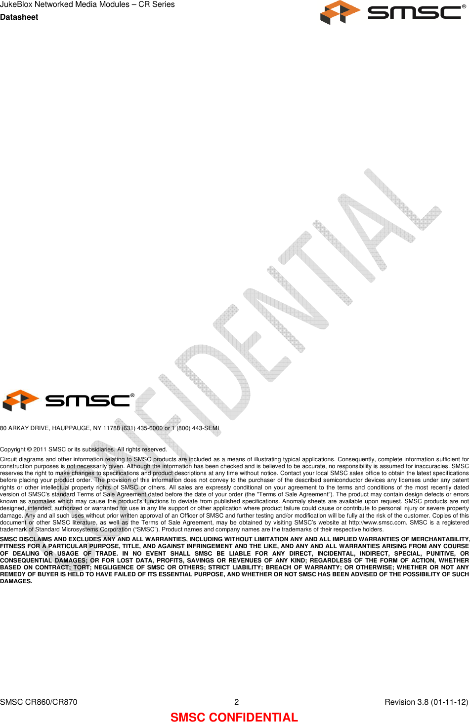 JukeBlox Networked Media Modules – CR Series Datasheet    SMSC CR860/CR870  2    Revision 3.8 (01-11-12) SMSC CONFIDENTIAL                          80 ARKAY DRIVE, HAUPPAUGE, NY 11788 (631) 435-6000 or 1 (800) 443-SEMI  Copyright © 2011 SMSC or its subsidiaries. All rights reserved. Circuit diagrams and other information relating to SMSC products are included as a means of illustrating typical applications. Consequently, complete information sufficient for construction purposes is not necessarily given. Although the information has been checked and is believed to be accurate, no responsibility is assumed for inaccuracies. SMSC reserves the right to make changes to specifications and product descriptions at any time without notice. Contact your local SMSC sales office to obtain the latest specifications before placing your product order. The provision of this information does not convey to the purchaser of the described semiconductor devices any licenses under any patent rights or  other intellectual property rights  of SMSC or others. All sales are expressly conditional on your agreement to  the terms and conditions of the most recently dated version of SMSC&apos;s standard Terms of Sale Agreement dated before the date of your order (the &quot;Terms of Sale Agreement&quot;). The product may contain design defects or errors known as anomalies which may cause the product&apos;s functions to deviate from published specifications. Anomaly sheets are available upon request. SMSC products are not designed, intended, authorized or warranted for use in any life support or other application where product failure could cause or contribute to personal injury or severe property damage. Any and all such uses without prior written approval of an Officer of SMSC and further testing and/or modification will be fully at the risk of the customer. Copies of this document or other SMSC  literature, as  well as the  Terms of Sale Agreement, may be obtained by visiting SMSC’s website at http://www.smsc.com. SMSC  is a registered trademark of Standard Microsystems Corporation (“SMSC”). Product names and company names are the trademarks of their respective holders.  SMSC DISCLAIMS AND EXCLUDES ANY AND ALL WARRANTIES, INCLUDING WITHOUT LIMITATION ANY AND ALL IMPLIED WARRANTIES OF MERCHANTABILITY, FITNESS FOR A PARTICULAR PURPOSE, TITLE, AND AGAINST INFRINGEMENT AND THE LIKE, AND ANY AND ALL WARRANTIES ARISING FROM ANY COURSE OF  DEALING  OR  USAGE  OF  TRADE.  IN  NO  EVENT  SHALL  SMSC  BE  LIABLE  FOR  ANY  DIRECT,  INCIDENTAL,  INDIRECT,  SPECIAL,  PUNITIVE,  OR CONSEQUENTIAL  DAMAGES;  OR FOR LOST  DATA, PROFITS, SAVINGS  OR REVENUES OF  ANY KIND;  REGARDLESS  OF  THE  FORM  OF  ACTION, WHETHER BASED  ON CONTRACT; TORT;  NEGLIGENCE OF SMSC  OR OTHERS; STRICT LIABILITY;  BREACH OF WARRANTY;  OR OTHERWISE; WHETHER OR NOT ANY REMEDY OF BUYER IS HELD TO HAVE FAILED OF ITS ESSENTIAL PURPOSE, AND WHETHER OR NOT SMSC HAS BEEN ADVISED OF THE POSSIBILITY OF SUCH DAMAGES.  