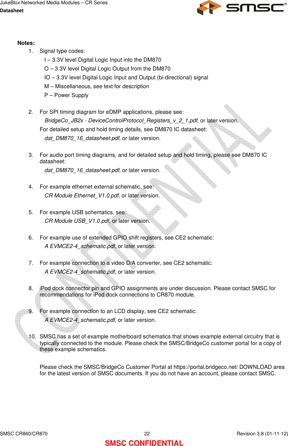 JukeBlox Networked Media Modules – CR Series Datasheet    SMSC CR860/CR870  22    Revision 3.8 (01-11-12) SMSC CONFIDENTIAL  Notes: 1.  Signal type codes: I – 3.3V level Digital Logic Input into the DM870 O – 3.3V level Digital Logic Output from the DM870 IO – 3.3V level Digital Logic Input and Output (bi-directional) signal M – Miscellaneous, see text for description P – Power Supply  2.  For SPI timing diagram for eDMP applications, please see: BridgeCo_JB2x - DeviceControlProtocol_Registers_v_2_1.pdf, or later version. For detailed setup and hold timing details, see DM870 IC datasheet: dat_DM870_16_datasheet.pdf, or later version.  3.  For audio port timing diagrams, and for detailed setup and hold timing, please see DM870 IC datasheet: dat_DM870_16_datasheet.pdf, or later version.  4.  For example ethernet external schematic, see:  CR Module Ethernet_V1.0.pdf, or later version.  5.  For example USB schematics, see: CR Module USB_V1.0.pdf, or later version.  6.  For example use of extended GPIO shift registers, see CE2 schematic: A EVMCE2-4_schematic.pdf, or later version.  7.  For example connection to a video D/A converter, see CE2 schematic: A EVMCE2-4_schematic.pdf, or later version.  8.  iPod dock connector pin and GPIO assignments are under discussion. Please contact SMSC for recommendations for iPod dock connections to CR870 module.  9.  For example connection to an LCD display, see CE2 schematic: A EVMCE2-4_schematic.pdf, or later version.  10.  SMSC has a set of example motherboard schematics that shows example external circuitry that is typically connected to the module. Please check the SMSC/BridgeCo customer portal for a copy of these example schematics.  Please check the SMSC/BridgeCo Customer Portal at https://portal.bridgeco.net/ DOWNLOAD area for the latest version of SMSC documents. If you do not have an account, please contact SMSC. 