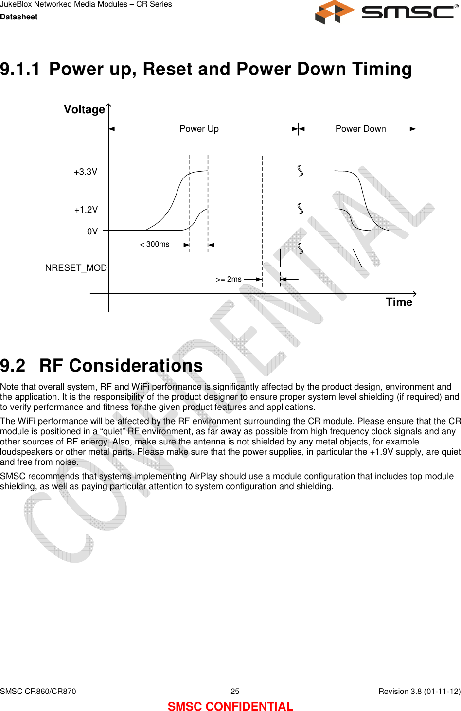 JukeBlox Networked Media Modules – CR Series Datasheet    SMSC CR860/CR870  25    Revision 3.8 (01-11-12) SMSC CONFIDENTIAL 9.1.1 Power up, Reset and Power Down Timing  TimeVoltageNRESET_MOD0V+1.2V+3.3V&lt; 300ms&gt;= 2msPower Up Power Down   9.2  RF Considerations Note that overall system, RF and WiFi performance is significantly affected by the product design, environment and the application. It is the responsibility of the product designer to ensure proper system level shielding (if required) and to verify performance and fitness for the given product features and applications. The WiFi performance will be affected by the RF environment surrounding the CR module. Please ensure that the CR module is positioned in a “quiet” RF environment, as far away as possible from high frequency clock signals and any other sources of RF energy. Also, make sure the antenna is not shielded by any metal objects, for example loudspeakers or other metal parts. Please make sure that the power supplies, in particular the +1.9V supply, are quiet and free from noise. SMSC recommends that systems implementing AirPlay should use a module configuration that includes top module shielding, as well as paying particular attention to system configuration and shielding.  