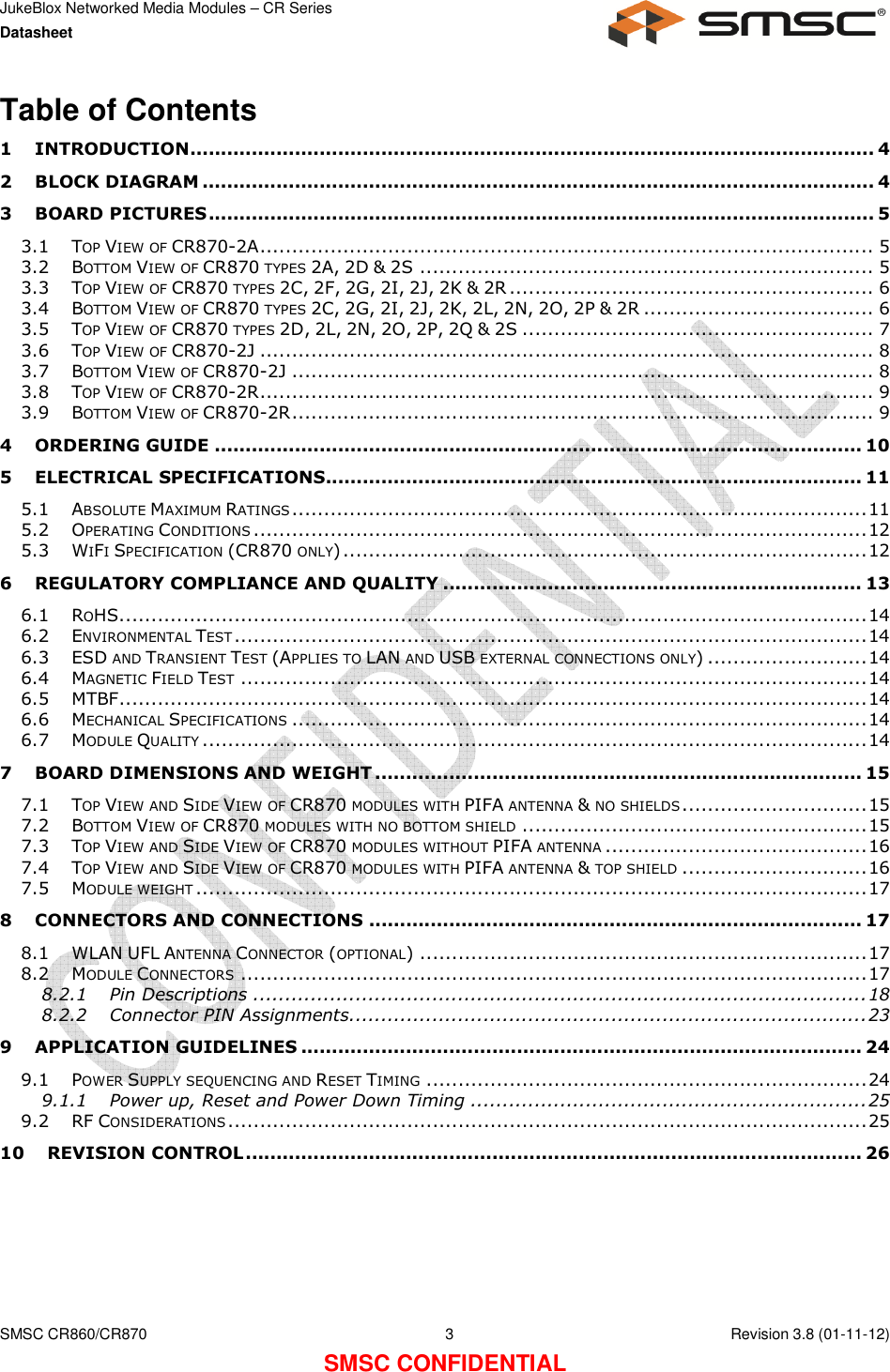 JukeBlox Networked Media Modules – CR Series Datasheet    SMSC CR860/CR870  3    Revision 3.8 (01-11-12) SMSC CONFIDENTIAL Table of Contents 1 INTRODUCTION ............................................................................................................... 4 2 BLOCK DIAGRAM ............................................................................................................. 4 3 BOARD PICTURES ............................................................................................................ 5 3.1 TOP VIEW OF CR870-2A ................................................................................................ 5 3.2 BOTTOM VIEW OF CR870 TYPES 2A, 2D &amp; 2S ....................................................................... 5 3.3 TOP VIEW OF CR870 TYPES 2C, 2F, 2G, 2I, 2J, 2K &amp; 2R ......................................................... 6 3.4 BOTTOM VIEW OF CR870 TYPES 2C, 2G, 2I, 2J, 2K, 2L, 2N, 2O, 2P &amp; 2R .................................... 6 3.5 TOP VIEW OF CR870 TYPES 2D, 2L, 2N, 2O, 2P, 2Q &amp; 2S ....................................................... 7 3.6 TOP VIEW OF CR870-2J ................................................................................................ 8 3.7 BOTTOM VIEW OF CR870-2J ........................................................................................... 8 3.8 TOP VIEW OF CR870-2R ................................................................................................ 9 3.9 BOTTOM VIEW OF CR870-2R ........................................................................................... 9 4 ORDERING GUIDE ......................................................................................................... 10 5 ELECTRICAL SPECIFICATIONS ....................................................................................... 11 5.1 ABSOLUTE MAXIMUM RATINGS .......................................................................................... 11 5.2 OPERATING CONDITIONS ................................................................................................ 12 5.3 WIFI SPECIFICATION (CR870 ONLY) .................................................................................. 12 6 REGULATORY COMPLIANCE AND QUALITY .................................................................... 13 6.1 ROHS..................................................................................................................... 14 6.2 ENVIRONMENTAL TEST ................................................................................................... 14 6.3 ESD AND TRANSIENT TEST (APPLIES TO LAN AND USB EXTERNAL CONNECTIONS ONLY) ......................... 14 6.4 MAGNETIC FIELD TEST .................................................................................................. 14 6.5 MTBF ..................................................................................................................... 14 6.6 MECHANICAL SPECIFICATIONS .......................................................................................... 14 6.7 MODULE QUALITY ........................................................................................................ 14 7 BOARD DIMENSIONS AND WEIGHT ............................................................................... 15 7.1 TOP VIEW AND SIDE VIEW OF CR870 MODULES WITH PIFA ANTENNA &amp; NO SHIELDS ............................. 15 7.2 BOTTOM VIEW OF CR870 MODULES WITH NO BOTTOM SHIELD ...................................................... 15 7.3 TOP VIEW AND SIDE VIEW OF CR870 MODULES WITHOUT PIFA ANTENNA ......................................... 16 7.4 TOP VIEW AND SIDE VIEW OF CR870 MODULES WITH PIFA ANTENNA &amp; TOP SHIELD ............................. 16 7.5 MODULE WEIGHT ......................................................................................................... 17 8 CONNECTORS AND CONNECTIONS ................................................................................ 17 8.1 WLAN UFL ANTENNA CONNECTOR (OPTIONAL) ...................................................................... 17 8.2 MODULE CONNECTORS .................................................................................................. 17 8.2.1 Pin Descriptions ................................................................................................ 18 8.2.2 Connector PIN Assignments................................................................................. 23 9 APPLICATION GUIDELINES ........................................................................................... 24 9.1 POWER SUPPLY SEQUENCING AND RESET TIMING ..................................................................... 24 9.1.1 Power up, Reset and Power Down Timing .............................................................. 25 9.2 RF CONSIDERATIONS .................................................................................................... 25 10 REVISION CONTROL .................................................................................................... 26  