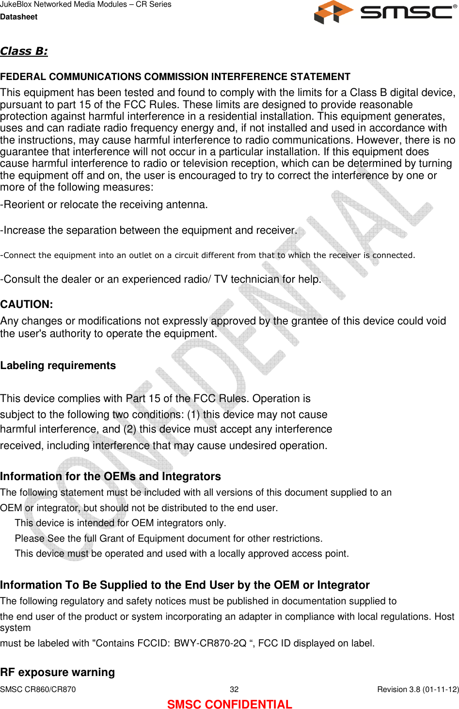 JukeBlox Networked Media Modules – CR Series Datasheet    SMSC CR860/CR870  32    Revision 3.8 (01-11-12) SMSC CONFIDENTIAL Class B:   FEDERAL COMMUNICATIONS COMMISSION INTERFERENCE STATEMENT  This equipment has been tested and found to comply with the limits for a Class B digital device, pursuant to part 15 of the FCC Rules. These limits are designed to provide reasonable protection against harmful interference in a residential installation. This equipment generates, uses and can radiate radio frequency energy and, if not installed and used in accordance with the instructions, may cause harmful interference to radio communications. However, there is no guarantee that interference will not occur in a particular installation. If this equipment does cause harmful interference to radio or television reception, which can be determined by turning the equipment off and on, the user is encouraged to try to correct the interference by one or more of the following measures: -Reorient or relocate the receiving antenna. -Increase the separation between the equipment and receiver. -Connect the equipment into an outlet on a circuit different from that to which the receiver is connected. -Consult the dealer or an experienced radio/ TV technician for help. CAUTION:  Any changes or modifications not expressly approved by the grantee of this device could void the user&apos;s authority to operate the equipment.  Labeling requirements  This device complies with Part 15 of the FCC Rules. Operation is subject to the following two conditions: (1) this device may not cause harmful interference, and (2) this device must accept any interference received, including interference that may cause undesired operation.  Information for the OEMs and Integrators The following statement must be included with all versions of this document supplied to an OEM or integrator, but should not be distributed to the end user.    This device is intended for OEM integrators only.    Please See the full Grant of Equipment document for other restrictions.    This device must be operated and used with a locally approved access point.  Information To Be Supplied to the End User by the OEM or Integrator The following regulatory and safety notices must be published in documentation supplied to the end user of the product or system incorporating an adapter in compliance with local regulations. Host system must be labeled with &quot;Contains FCCID: BWY-CR870-2Q “, FCC ID displayed on label.  RF exposure warning  