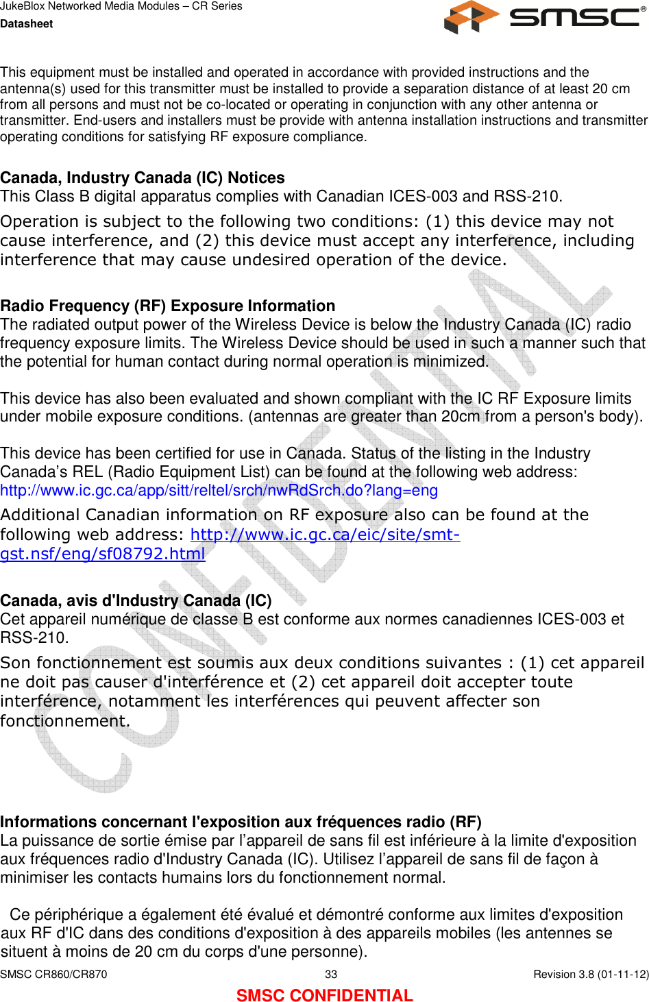 JukeBlox Networked Media Modules – CR Series Datasheet    SMSC CR860/CR870  33    Revision 3.8 (01-11-12) SMSC CONFIDENTIAL This equipment must be installed and operated in accordance with provided instructions and the antenna(s) used for this transmitter must be installed to provide a separation distance of at least 20 cm from all persons and must not be co-located or operating in conjunction with any other antenna or transmitter. End-users and installers must be provide with antenna installation instructions and transmitter operating conditions for satisfying RF exposure compliance.  Canada, Industry Canada (IC) Notices  This Class B digital apparatus complies with Canadian ICES-003 and RSS-210.  Operation is subject to the following two conditions: (1) this device may not cause interference, and (2) this device must accept any interference, including interference that may cause undesired operation of the device.  Radio Frequency (RF) Exposure Information  The radiated output power of the Wireless Device is below the Industry Canada (IC) radio frequency exposure limits. The Wireless Device should be used in such a manner such that the potential for human contact during normal operation is minimized.   This device has also been evaluated and shown compliant with the IC RF Exposure limits under mobile exposure conditions. (antennas are greater than 20cm from a person&apos;s body).  This device has been certified for use in Canada. Status of the listing in the Industry  Canada’s REL (Radio Equipment List) can be found at the following web address: http://www.ic.gc.ca/app/sitt/reltel/srch/nwRdSrch.do?lang=eng  Additional Canadian information on RF exposure also can be found at the following web address: http://www.ic.gc.ca/eic/site/smt-gst.nsf/eng/sf08792.html  Canada, avis d&apos;Industry Canada (IC)  Cet appareil numérique de classe B est conforme aux normes canadiennes ICES-003 et RSS-210.  Son fonctionnement est soumis aux deux conditions suivantes : (1) cet appareil ne doit pas causer d&apos;interférence et (2) cet appareil doit accepter toute interférence, notamment les interférences qui peuvent affecter son fonctionnement.     Informations concernant l&apos;exposition aux fréquences radio (RF) La puissance de sortie émise par l’appareil de sans fil est inférieure à la limite d&apos;exposition aux fréquences radio d&apos;Industry Canada (IC). Utilisez l’appareil de sans fil de façon à minimiser les contacts humains lors du fonctionnement normal.    Ce périphérique a également été évalué et démontré conforme aux limites d&apos;exposition aux RF d&apos;IC dans des conditions d&apos;exposition à des appareils mobiles (les antennes se situent à moins de 20 cm du corps d&apos;une personne).  