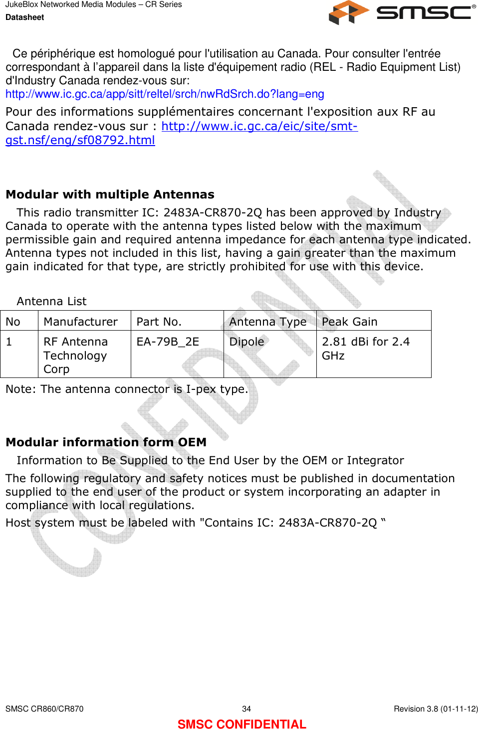 JukeBlox Networked Media Modules – CR Series Datasheet    SMSC CR860/CR870  34    Revision 3.8 (01-11-12) SMSC CONFIDENTIAL   Ce périphérique est homologué pour l&apos;utilisation au Canada. Pour consulter l&apos;entrée correspondant à l’appareil dans la liste d&apos;équipement radio (REL - Radio Equipment List) d&apos;Industry Canada rendez-vous sur:  http://www.ic.gc.ca/app/sitt/reltel/srch/nwRdSrch.do?lang=eng  Pour des informations supplémentaires concernant l&apos;exposition aux RF au Canada rendez-vous sur : http://www.ic.gc.ca/eic/site/smt-gst.nsf/eng/sf08792.html   Modular with multiple Antennas This radio transmitter IC: 2483A-CR870-2Q has been approved by Industry Canada to operate with the antenna types listed below with the maximum permissible gain and required antenna impedance for each antenna type indicated. Antenna types not included in this list, having a gain greater than the maximum gain indicated for that type, are strictly prohibited for use with this device.  Antenna List No Manufacturer Part No. Antenna Type Peak Gain 1 RF Antenna Technology Corp EA-79B_2E Dipole  2.81 dBi for 2.4 GHz Note: The antenna connector is I-pex type.   Modular information form OEM Information to Be Supplied to the End User by the OEM or Integrator The following regulatory and safety notices must be published in documentation supplied to the end user of the product or system incorporating an adapter in compliance with local regulations. Host system must be labeled with &quot;Contains IC: 2483A-CR870-2Q “  