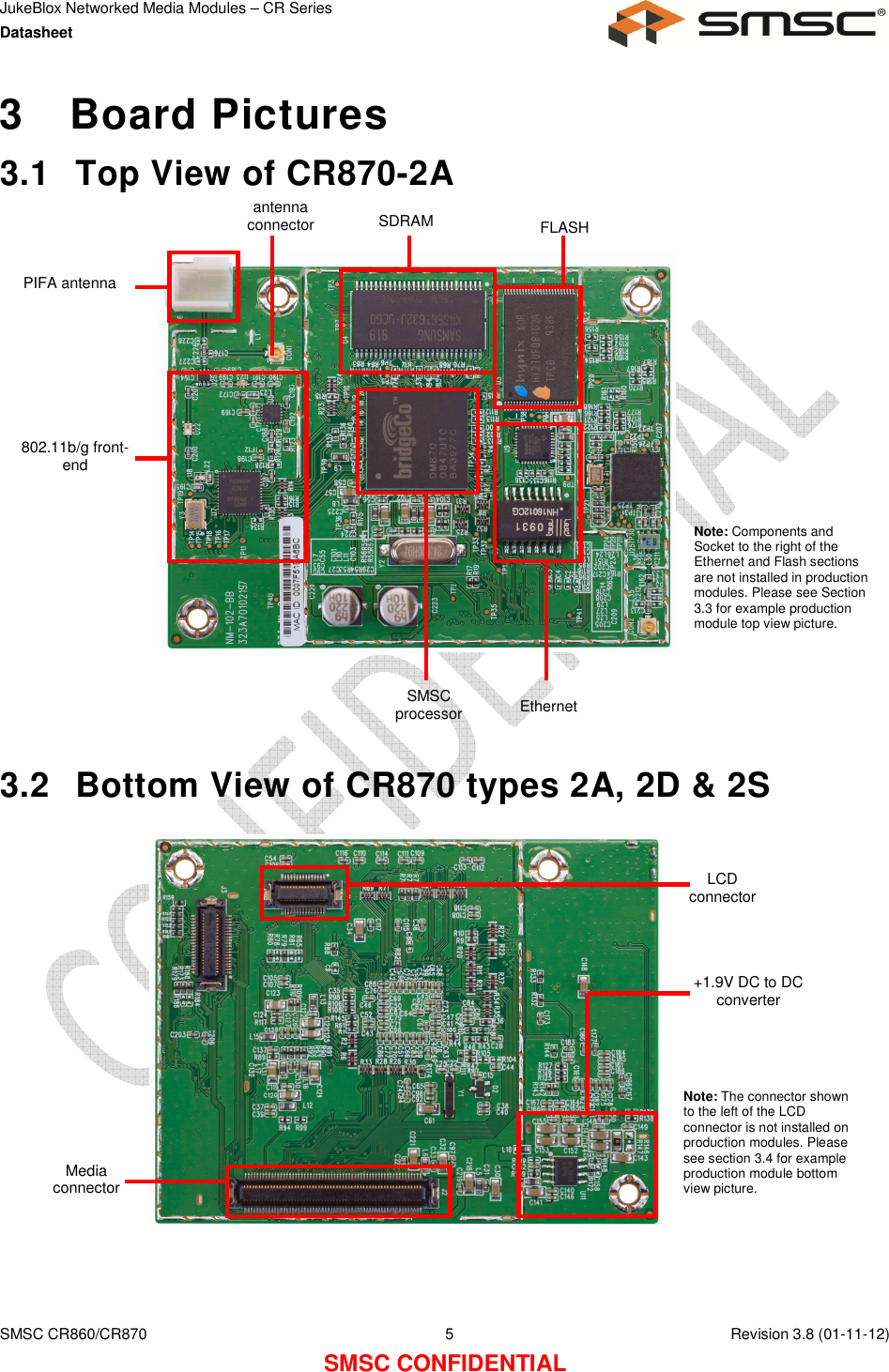 JukeBlox Networked Media Modules – CR Series Datasheet    SMSC CR860/CR870  5    Revision 3.8 (01-11-12) SMSC CONFIDENTIAL 3  Board Pictures 3.1  Top View of CR870-2A                   3.2  Bottom View of CR870 types 2A, 2D &amp; 2S                 PIFA antenna 802.11b/g front-end SMSC processor Ethernet FLASH SDRAM antenna connector Note: Components and Socket to the right of the Ethernet and Flash sections are not installed in production modules. Please see Section 3.3 for example production module top view picture. Media connector LCD connector +1.9V DC to DC converter Note: The connector shown to the left of the LCD connector is not installed on production modules. Please see section 3.4 for example production module bottom view picture. 