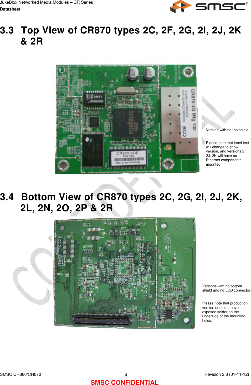 JukeBlox Networked Media Modules – CR Series Datasheet    SMSC CR860/CR870  6    Revision 3.8 (01-11-12) SMSC CONFIDENTIAL 3.3  Top View of CR870 types 2C, 2F, 2G, 2I, 2J, 2K &amp; 2R                    3.4  Bottom View of CR870 types 2C, 2G, 2I, 2J, 2K, 2L, 2N, 2O, 2P &amp; 2R     Version with no top shield.  Please note that label text will change to show version, and versions 2I, 2J, 2K will have no Ethernet components mounted. Versions with no bottom shield and no LCD connector.  Please note that production version does not have exposed solder on the underside of the mounting holes. 