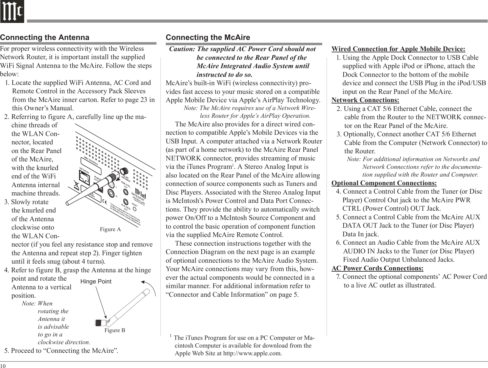 10For proper wireless connectivity with the Wireless Network Router, it is important install the supplied WiFi Signal Antenna to the McAire. Follow the steps below:1. Locate the supplied WiFi Antenna, AC Cord and Remote Control in the Accessory Pack Sleeves from the McAire inner carton. Refer to page 23 in this Owner’s Manual.2. Referring to figure A, carefully line up the ma-chine threads of the WLAN Con-nector, located on the Rear Panel of the McAire, with the knurled end of the WiFi Antenna internal machine threads.3. Slowly rotate the knurled end of the Antenna clockwise onto the WLAN Con-nector (if you feel any resistance stop and remove the Antenna and repeat step 2). Finger tighten until it feels snug (about 4 turns).4. Refer to figure B, grasp the Antenna at the hinge point and rotate the Antenna to a vertical position.Note: When rotating the Antenna it is advisable to go in a clockwise direction.5. Proceed to “Connecting the McAire”.Wired Connection for Apple Mobile Device:1. Using the Apple Dock Connector to USB Cable supplied with Apple iPod or iPhone, attach the Dock Connector to the bottom of the mobile device and connect the USB Plug in the iPod/USB input on the Rear Panel of the McAire.Network Connections:2. Using a CAT 5/6 Ethernet Cable, connect the cable from the Router to the NETWORK connec-tor on the Rear Panel of the McAire.3. Optionally, Connect another CAT 5/6 Ethernet Cable from the Computer (Network Connector) to the Router.Note: For additional information on Networks and Network Connections refer to the documenta-tion supplied with the Router and Computer.Optional Component Connections:4. Connect a Control Cable from the Tuner (or Disc Player) Control Out jack to the McAire PWR CTRL (Power Control) OUT Jack.5. Connect a Control Cable from the McAire AUX DATA OUT Jack to the Tuner (or Disc Player) Data In jack.6. Connect an Audio Cable from the McAire AUX AUDIO IN Jacks to the Tuner (or Disc Player) Fixed Audio Output Unbalanced Jacks.AC Power Cords Connections:7. Connect the optional components’ AC Power Cord to a live AC outlet as illustrated.Connecting the McAireCaution: The supplied AC Power Cord should not be connected to the Rear Panel of the McAire Integrated Audio System until instructed to do so.McAire’s built-in WiFi (wireless connectivity) pro-vides fast access to your music stored on a compatible Apple Mobile Device via Apple’s AirPlay Technology.Note: The McAire requires use of a Network Wire-less Router for Apple’s AirPlay Operation.The McAire also provides for a direct wired con-nection to compatible Apple’s Mobile Devices via the USB Input. A computer attached via a Network Router (as part of a home network) to the McAire Rear Panel NETWORK connector, provides streaming of music via the iTunes Program1. A Stereo Analog Input is also located on the Rear Panel of the McAire allowing connection of source components such as Tuners and Disc Players. Associated with the Stereo Analog Input is McIntosh’s Power Control and Data Port Connec-tions. They provide the ability to automatically switch power On/Off to a McIntosh Source Component and to control the basic operation of component function via the supplied McAire Remote Control.These connection instructions together with the Connection Diagram on the next page is an example of optional connections to the McAire Audio System. Your McAire connections may vary from this, how-ever the actual components would be connected in a similar manner. For additional information refer to “Connector and Cable Information” on page 5.1 The iTunes Program for use on a PC Computer or Ma-cintosh Computer is available for download from the Apple Web Site at http://www.apple.com. Connecting the AntennaFigure AHinge PointFigure B