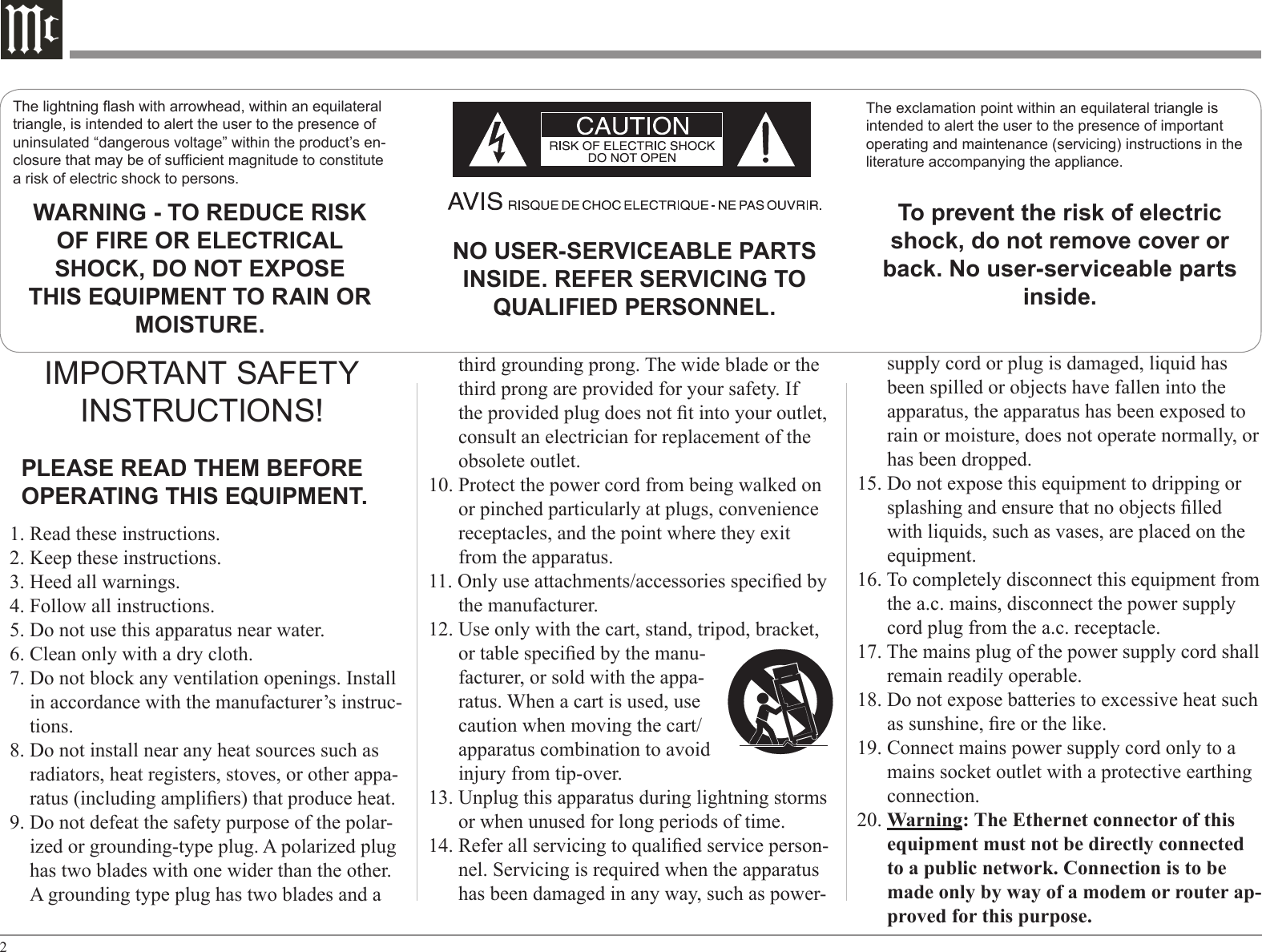 2The lightning ash with arrowhead, within an equilateral triangle, is intended to alert the user to the presence of uninsulated “dangerous voltage” within the product’s en-closure that may be of sufcient magnitude to constitute a risk of electric shock to persons.The exclamation point within an equilateral triangle is intended to alert the user to the presence of important operating and maintenance (servicing) instructions in the literature accompanying the appliance.WARNING - TO REDUCE RISK OF FIRE OR ELECTRICAL SHOCK, DO NOT EXPOSE THIS EQUIPMENT TO RAIN OR MOISTURE.NO USER-SERVICEABLE PARTS INSIDE. REFER SERVICING TO QUALIFIED PERSONNEL.To prevent the risk of electric shock, do not remove cover or back. No user-serviceable parts inside.supply cord or plug is damaged, liquid has been spilled or objects have fallen into the apparatus, the apparatus has been exposed to rain or moisture, does not operate normally, or has been dropped.15. Do not expose this equipment to dripping or splashing and ensure that no objects lled with liquids, such as vases, are placed on the equipment.16. To completely disconnect this equipment from the a.c. mains, disconnect the power supply cord plug from the a.c. receptacle.17. The mains plug of the power supply cord shall remain readily operable.18. Do not expose batteries to excessive heat such as sunshine, re or the like.19. Connect mains power supply cord only to a mains socket outlet with a protective earthing connection.20. Warning: The Ethernet connector of this equipment must not be directly connected to a public network. Connection is to be made only by way of a modem or router ap-proved for this purpose.1. Read these instructions.2. Keep these instructions.3. Heed all warnings.4. Follow all instructions.5. Do not use this apparatus near water.6. Clean only with a dry cloth.7. Do not block any ventilation openings. Install in accordance with the manufacturer’s instruc-tions.8. Do not install near any heat sources such as radiators, heat registers, stoves, or other appa-ratus (including ampliers) that produce heat.9. Do not defeat the safety purpose of the polar-ized or grounding-type plug. A polarized plug has two blades with one wider than the other. A grounding type plug has two blades and a third grounding prong. The wide blade or the third prong are provided for your safety. If the provided plug does not t into your outlet, consult an electrician for replacement of the obsolete outlet.10. Protect the power cord from being walked on or pinched particularly at plugs, convenience receptacles, and the point where they exit from the apparatus.11. Only use attachments/accessories specied by the manufacturer.12. Use only with the cart, stand, tripod, bracket, or table specied by the manu-facturer, or sold with the appa-ratus. When a cart is used, use caution when moving the cart/apparatus combination to avoid injury from tip-over.13. Unplug this apparatus during lightning storms or when unused for long periods of time.14. Refer all servicing to qualied service person-nel. Servicing is required when the apparatus has been damaged in any way, such as power-IMPORTANT SAFETY INSTRUCTIONS!PLEASE READ THEM BEFORE OPERATING THIS EQUIPMENT.