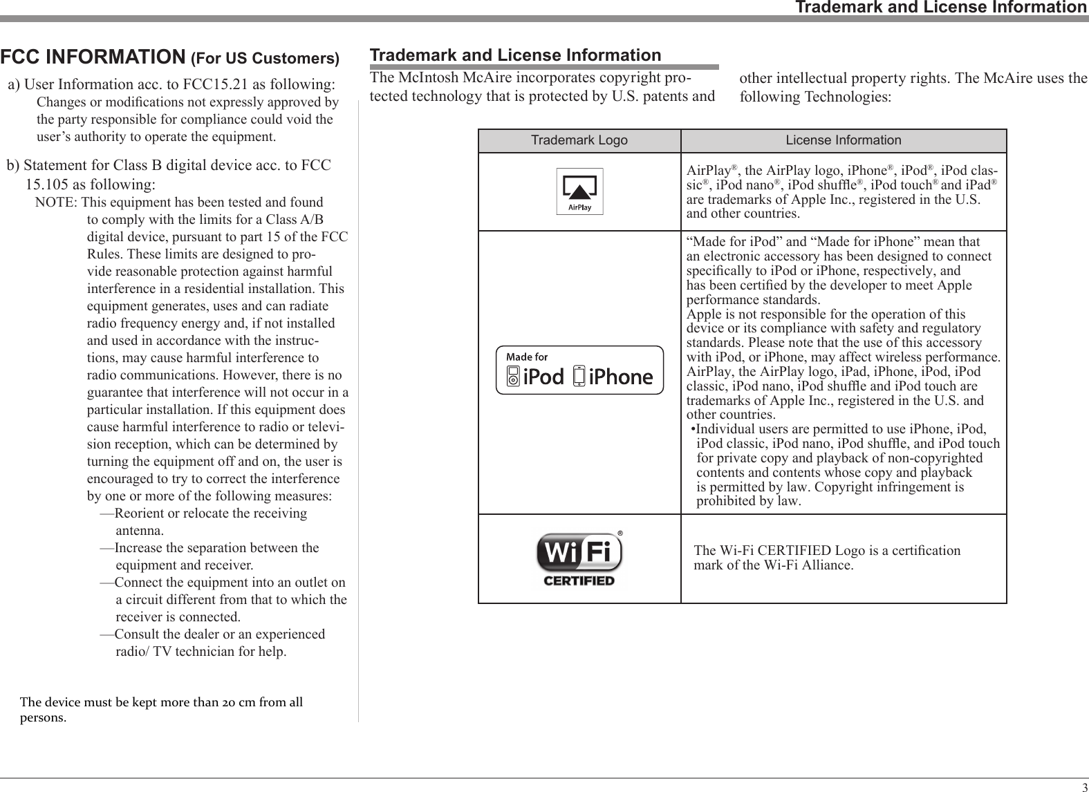 3Trademark and License InformationTrademark and License InformationTrademark Logo License InformationAirPlay®, the AirPlay logo, iPhone®, iPod®, iPod clas-sic®, iPod nano®, iPod shufe®, iPod touch® and iPad® are trademarks of Apple Inc., registered in the U.S. and other countries.“Made for iPod” and “Made for iPhone” mean that an electronic accessory has been designed to connect specically to iPod or iPhone, respectively, and has been certied by the developer to meet Apple performance standards.Apple is not responsible for the operation of this device or its compliance with safety and regulatory standards. Please note that the use of this accessory with iPod, or iPhone, may affect wireless performance.AirPlay, the AirPlay logo, iPad, iPhone, iPod, iPod classic, iPod nano, iPod shufe and iPod touch are trademarks of Apple Inc., registered in the U.S. and other countries.•Individual users are permitted to use iPhone, iPod, iPod classic, iPod nano, iPod shufe, and iPod touch for private copy and playback of non-copyrighted contents and contents whose copy and playback is permitted by law. Copyright infringement is prohibited by law.The Wi-Fi CERTIFIED Logo is a certicationmark of the Wi-Fi Alliance.The McIntosh McAire incorporates copyright pro-tected technology that is protected by U.S. patents and a) User Information acc. to FCC15.21 as following:Changes or modications not expressly approved by the party responsible for compliance could void the user’s authority to operate the equipment.b) Statement for Class B digital device acc. to FCC 15.105 as following:NOTE: This equipment has been tested and found to comply with the limits for a Class A/B digital device, pursuant to part 15 of the FCC Rules. These limits are designed to pro-vide reasonable protection against harmful interference in a residential installation. This equipment generates, uses and can radiate radio frequency energy and, if not installed and used in accordance with the instruc-tions, may cause harmful interference to radio communications. However, there is no guarantee that interference will not occur in a particular installation. If this equipment does cause harmful interference to radio or televi-sion reception, which can be determined by turning the equipment off and on, the user is encouraged to try to correct the interference by one or more of the following measures:—Reorient or relocate the receiving antenna.—Increase the separation between the equipment and receiver.—Connect the equipment into an outlet on a circuit different from that to which the receiver is connected.—Consult the dealer or an experienced radio/ TV technician for help.FCC INFORMATION (For US Customers)other intellectual property rights. The McAire uses the following Technologies:The device must be kept more than 20 cm from all persons.