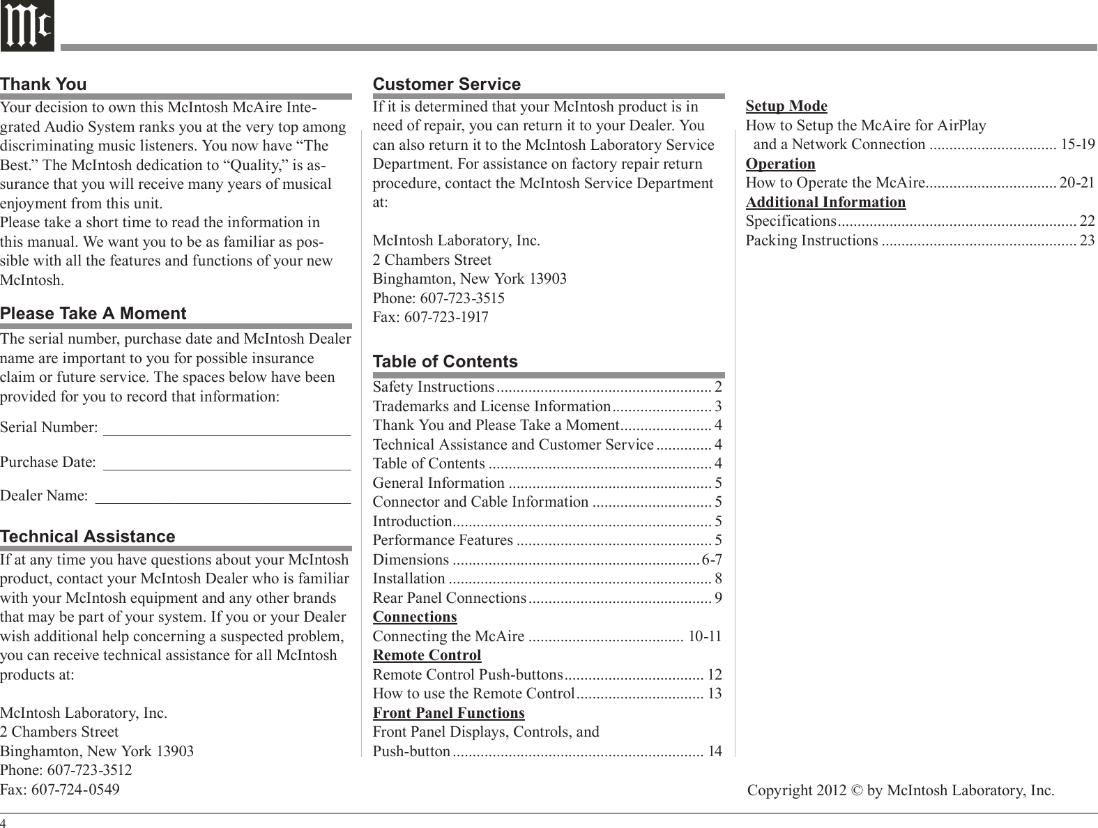4Your decision to own this McIntosh McAire Inte-grated Audio System ranks you at the very top among discriminating music listeners. You now have “The Best.” The McIntosh dedication to “Quality,” is as-surance that you will receive many years of musical enjoyment from this unit.Please take a short time to read the information in this manual. We want you to be as familiar as pos-sible with all the features and functions of your new McIntosh.Safety Instructions ...................................................... 2Trademarks and License Information ......................... 3Thank You and Please Take a Moment ....................... 4Technical Assistance and Customer Service .............. 4Table of Contents ........................................................ 4General Information ................................................... 5Connector and Cable Information .............................. 5Introduction ................................................................. 5Performance Features ................................................. 5Dimensions ..............................................................6-7Installation .................................................................. 8Rear Panel Connections .............................................. 9ConnectionsConnecting the McAire ....................................... 10-11Remote ControlRemote Control Push-buttons ................................... 12How to use the Remote Control ................................ 13Front Panel FunctionsFront Panel Displays, Controls, andPush-button ............................................................... 14Table of ContentsThank YouPlease Take A MomentTechnical AssistanceIf at any time you have questions about your McIntosh product, contact your McIntosh Dealer who is familiar with your McIntosh equipment and any other brands that may be part of your system. If you or your Dealer wish additional help concerning a suspected problem, you can receive technical assistance for all McIntosh products at:McIntosh Laboratory, Inc.2 Chambers StreetBinghamton, New York 13903Phone: 607-723-3512Fax: 607-724-0549Customer ServiceIf it is determined that your McIntosh product is in need of repair, you can return it to your Dealer. You can also return it to the McIntosh Laboratory Service Department. For assistance on factory repair return procedure, contact the McIntosh Service Department at:McIntosh Laboratory, Inc.2 Chambers StreetBinghamton, New York 13903Phone: 607-723-3515Fax: 607-723-1917The serial number, purchase date and McIntosh Dealer name are important to you for possible insurance claim or future service. The spaces below have been provided for you to record that information:Serial Number: _______________________________Purchase Date: _______________________________Dealer Name: ________________________________Copyright 2012 © by McIntosh Laboratory, Inc.Setup ModeHow to Setup the McAire for AirPlay  and a Network Connection ................................ 15-19OperationHow to Operate the McAire................................. 20-21Additional InformationSpecifications ............................................................ 22Packing Instructions ................................................. 23