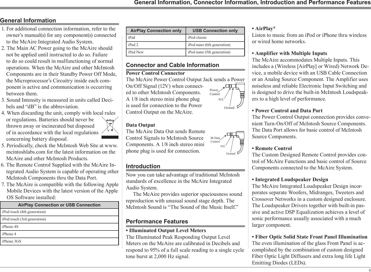 51. For additional connection information, refer to the owner’s manual(s) for any component(s) connected to the McAire Integrated Audio System.2. The Main AC Power going to the McAire should not be applied until instructed to do so. Failure to do so could result in malfunctioning of normal operations. When the McAire and other McIntosh Components are in their Standby Power Off Mode, the Microprocessor’s Circuitry inside each com-ponent is active and communication is occurring between them.3. Sound Intensity is measured in units called Deci-bels and “dB” is the abbreviation.4. When discarding the unit, comply with local rules or regulations. Batteries should never be thrown away or incinerated but disposed of in accordance with the local regulations concerning battery disposal.5. Periodically, check the McIntosh Web Site at www.mcintoshlabs.com for the latest information on the McAire and other McIntosh Products.6. The Remote Control Supplied with the McAire In-tegrated Audio System is capable of operating other McIntosh Components thru the Data Port.7. The McAire is compatible with the following Apple Mobile Devices with the latest version of the Apple OS Software installed:AirPlay Connection or USB ConnectioniPod touch (4th generation)iPod touch (3rd generation)iPhone 4SiPhone 4iPhone 3GSGeneral InformationPower Control ConnectorThe McAire Power Control Output Jack sends a Power On/Off Signal (12V) when connect-ed to other McIntosh Components. A 1/8 inch stereo mini phone plug is used for connection to the Power Control Output on the McAire.Data OutputThe McAire Data Out sends Remote Control Signals to McIntosh Source Components. A 1/8 inch stereo mini phone plug is used for connection.Connector and Cable InformationPowerControlGroundN/CGeneral Information, Connector Information, Introduction and Performance FeaturesNow you can take advantage of traditional McIntosh standards of excellence in the McAire Integrated Audio System.The McAire provides superior spaciousness sound reproduction with unusual sound stage depth. The McIntosh Sound is “The Sound of the Music Itself.”IntroductionPerformance Features• Illuminated Output Level MetersThe Illuminated Peak Responding Output Level Meters on the McAire are calibrated in Decibels and respond to 95% of a full scale reading to a single cycle tone burst at 2,000 Hz signal.IR DataControlGroundN/C• AirPlay®Listen to music from an iPod or iPhone thru wireless or wired home networks.• Amplifier with Multiple InputsThe McAire accommodates Multiple Inputs. This includes a (Wireless [AirPlay] or Wired) Network De-vice, a mobile device with an USB Cable Connection or an Analog Source Component. The Amplifier uses noiseless and reliable Electronic Input Switching and is designed to drive the built-in McIntosh Loudspeak-ers to a high level of performance.• Power Control and Data PortThe Power Control Output connection provides conve-nient Turn-On/Off of McIntosh Source Components. The Data Port allows for basic control of McIntosh Source Components.• Remote ControlThe Custom Designed Remote Control provides con-trol of McAire Functions and basic control of Source Components connected to the McAire System.• Integrated Loudspeaker DesignThe McAire Integrated Loudspeaker Design incor-porates separate Woofers, Midranges, Tweeters and Crossover Networks in a custom designed enclosure. The Loudspeaker Drivers together with built-in pas-sive and active DSP Equalization achieves a level of sonic performance usually associated with a much larger component.• Fiber Optic Solid State Front Panel IlluminationThe even illumination of the glass Front Panel is ac-complished by the combination of custom designed Fiber Optic Light Diffusers and extra long life Light Emitting Diodes (LEDs).AirPlay Connection only USB Connection onlyiPad iPod classiciPad 2 iPod nano (6th generation)iPad New iPod nano (5th generation)