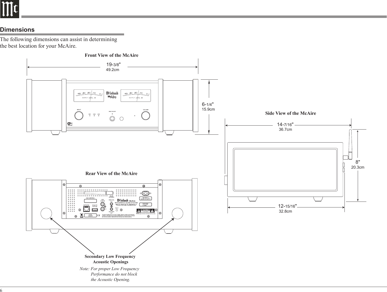 6DimensionsThe following dimensions can assist in determining the best location for your McAire. Front View of the McAireRear View of the McAire 19-3/8&quot; 49.2cmSide View of the McAire 6-1/4&quot; 15.9cm 12-15/16&quot;  32.8cm    8&quot; 20.3cmSecondary Low Frequency Acoustic OpeningsNote: For proper Low Frequency          Performance do not block          the Acoustic Opening. 14-7/16&quot;   36.7cm