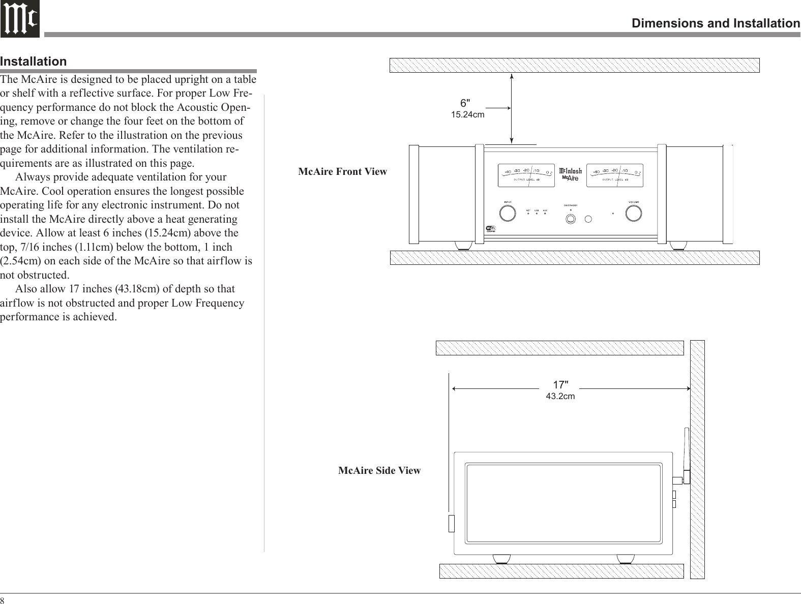 8Dimensions and InstallationThe McAire is designed to be placed upright on a table or shelf with a reflective surface. For proper Low Fre-quency performance do not block the Acoustic Open-ing, remove or change the four feet on the bottom of the McAire. Refer to the illustration on the previous page for additional information. The ventilation re-quirements are as illustrated on this page.Always provide adequate ventilation for your McAire. Cool operation ensures the longest possible operating life for any electronic instrument. Do not install the McAire directly above a heat generating device. Allow at least 6 inches (15.24cm) above the top, 7/16 inches (1.11cm) below the bottom, 1 inch (2.54cm) on each side of the McAire so that airflow is not obstructed.Also allow 17 inches (43.18cm) of depth so that airflow is not obstructed and proper Low Frequency performance is achieved.InstallationMcAire Side ViewMcAire Front View    6&quot; 15.24cm   17&quot; 43.2cm