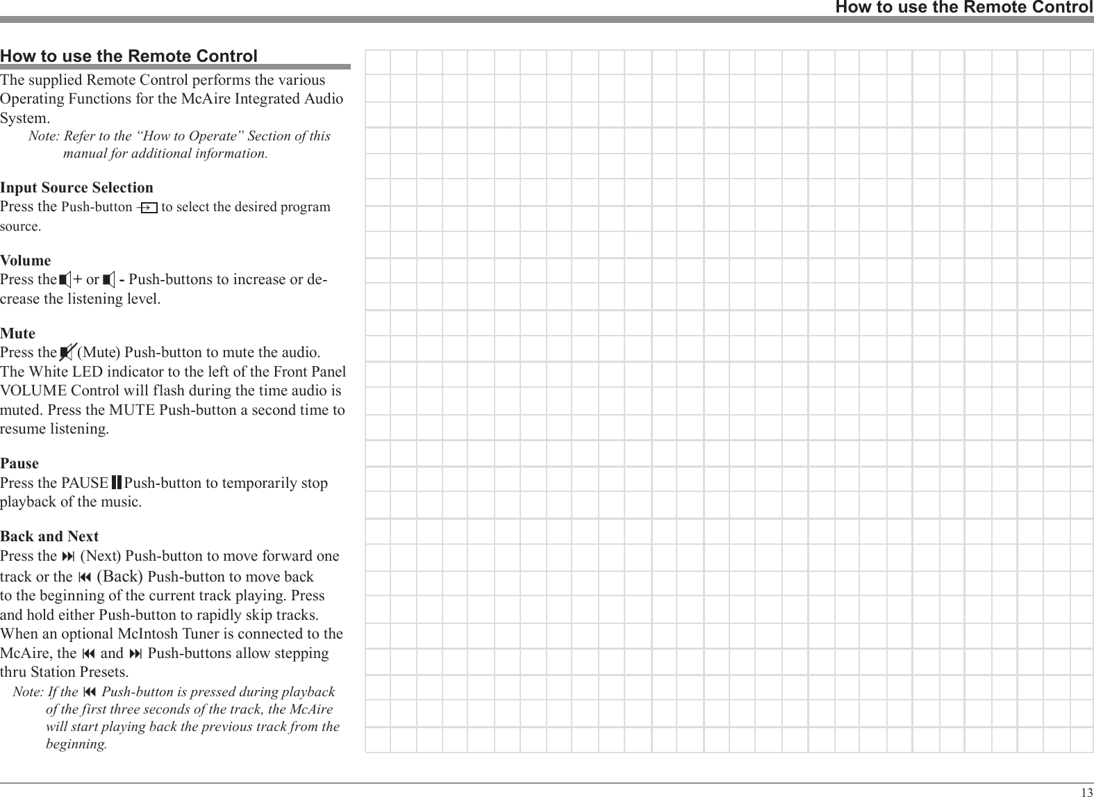 13How to use the Remote ControlHow to use the Remote ControlThe supplied Remote Control performs the various Operating Functions for the McAire Integrated Audio System.Note: Refer to the “How to Operate” Section of this manual for additional information.Input Source SelectionPress the Push-button →   to select the desired program source.VolumePress the    + or     - Push-buttons to increase or de-crease the listening level.MutePress the     (Mute) Push-button to mute the audio. The White LED indicator to the left of the Front Panel VOLUME Control will flash during the time audio is muted. Press the MUTE Push-button a second time to resume listening.PausePress the PAUSE    Push-button to temporarily stop playback of the music.Back and NextPress the : (Next) Push-button to move forward one track or the 9 (Back) Push-button to move back to the beginning of the current track playing. Press and hold either Push-button to rapidly skip tracks. When an optional McIntosh Tuner is connected to the McAire, the 9 and : Push-buttons allow stepping thru Station Presets.Note: If the 9 Push-button is pressed during playback of the first three seconds of the track, the McAire will start playing back the previous track from the beginning.