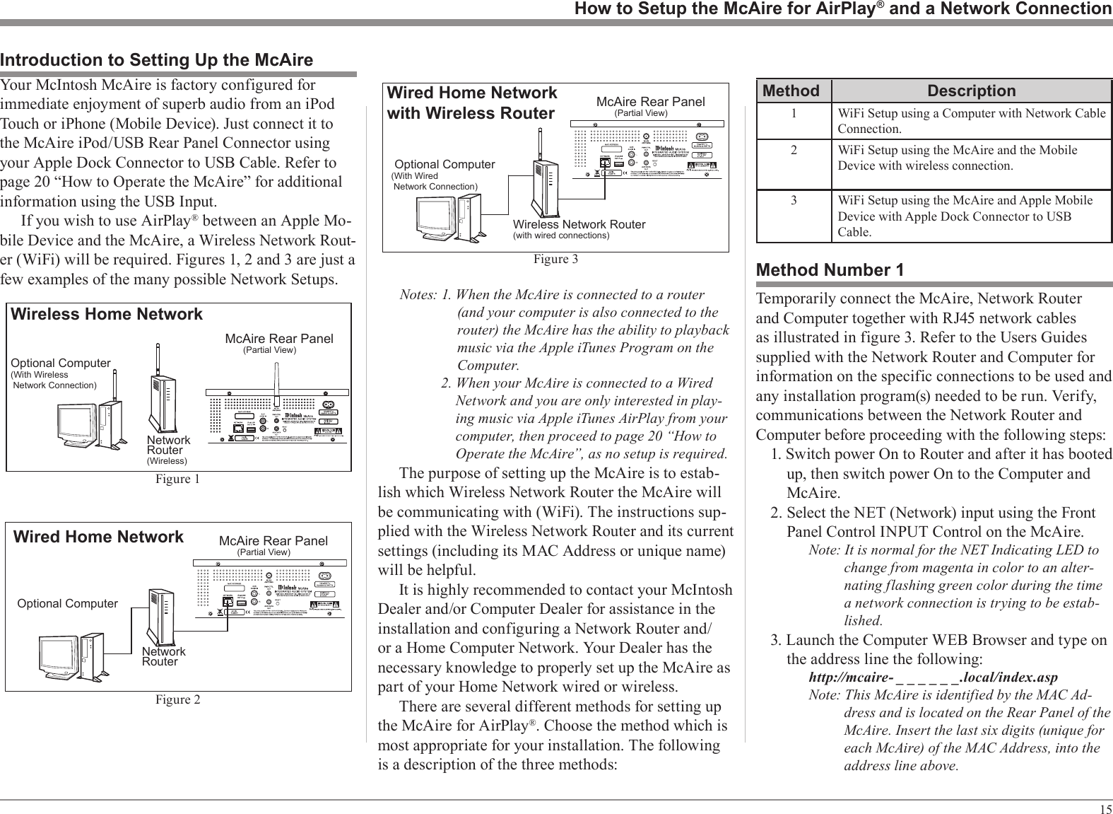 15Notes: 1. When the McAire is connected to a router (and your computer is also connected to the router) the McAire has the ability to playback music via the Apple iTunes Program on the Computer.2. When your McAire is connected to a Wired Network and you are only interested in play-ing music via Apple iTunes AirPlay from your computer, then proceed to page 20 “How to Operate the McAire”, as no setup is required.The purpose of setting up the McAire is to estab-lish which Wireless Network Router the McAire will be communicating with (WiFi). The instructions sup-plied with the Wireless Network Router and its current settings (including its MAC Address or unique name) will be helpful.It is highly recommended to contact your McIntosh Dealer and/or Computer Dealer for assistance in the installation and configuring a Network Router and/or a Home Computer Network. Your Dealer has the necessary knowledge to properly set up the McAire as part of your Home Network wired or wireless.There are several different methods for setting up the McAire for AirPlay®. Choose the method which is most appropriate for your installation. The following is a description of the three methods:How to Setup the McAire for AirPlay® and a Network ConnectionYour McIntosh McAire is factory configured for immediate enjoyment of superb audio from an iPod Touch or iPhone (Mobile Device). Just connect it to the McAire iPod/USB Rear Panel Connector using your Apple Dock Connector to USB Cable. Refer to page 20 “How to Operate the McAire” for additional information using the USB Input.If you wish to use AirPlay® between an Apple Mo-bile Device and the McAire, a Wireless Network Rout-er (WiFi) will be required. Figures 1, 2 and 3 are just a few examples of the many possible Network Setups.Introduction to Setting Up the McAireMcAire Rear Panel     (Partial View)NetworkRouter(Wireless)Wireless Home NetworkOptional Computer(With Wireless Network Connection)Figure 1McAire Rear Panel     (Partial View) Optional ComputerNetworkRouterWired Home NetworkFigure 2Method Number 1Temporarily connect the McAire, Network Router and Computer together with RJ45 network cables as illustrated in figure 3. Refer to the Users Guides supplied with the Network Router and Computer for information on the specific connections to be used and any installation program(s) needed to be run. Verify, communications between the Network Router and Computer before proceeding with the following steps:1. Switch power On to Router and after it has booted up, then switch power On to the Computer and McAire.2. Select the NET (Network) input using the Front Panel Control INPUT Control on the McAire.Note: It is normal for the NET Indicating LED to change from magenta in color to an alter-nating flashing green color during the time a network connection is trying to be estab-lished.3. Launch the Computer WEB Browser and type on the address line the following: http://mcaire- _ _ _ _ _ _.local/index.aspNote: This McAire is identified by the MAC Ad-dress and is located on the Rear Panel of the McAire. Insert the last six digits (unique for each McAire) of the MAC Address, into the address line above.McAire Rear Panel     (Partial View) Optional Computer(With Wired Network Connection)Wireless Network Router(with wired connections)Wired Home Networkwith Wireless RouterFigure 3Method Description1WiFi Setup using a Computer with Network Cable Connection.2 WiFi Setup using the McAire and the Mobile Device with wireless connection.3 WiFi Setup using the McAire and Apple Mobile Device with Apple Dock Connector to USB Cable.