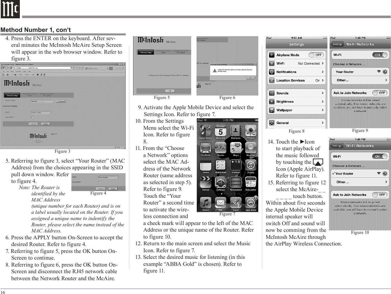 169. Activate the Apple Mobile Device and select the Settings Icon. Refer to figure 7.10. From the Settings Menu select the Wi-Fi Icon. Refer to figure 8.11. From the “Choose a Network” options select the MAC Ad-dress of the Network Router (same address as selected in step 5). Refer to figure 9. Touch the “Your Router” a second time to activate the wire-less connection and a check mark will appear to the left of the MAC Address or the unique name of the Router. Refer to figure 10.12. Return to the main screen and select the Music Icon. Refer to figure 7.13. Select the desired music for listening (in this example “ABBA Gold” is chosen). Refer to           f igure 11.14. Touch the ►Icon to start playback of the music followed by touching the         Icon (Apple AirPlay). Refer to figure 11.15. Referring to figure 12 select the McAire-_ _ _ _ _ _ touch button.Within about five seconds the Apple Mobile Device internal speaker will switch Off and sound will now be comming from the McIntosh McAire through the AirPlay Wireless Connection. 4. Press the ENTER on the keyboard. After sev-eral minutes the McIntosh McAire Setup Screen will appear in the web browser window. Refer to figure 3.5. Referring to figure 3, select “Your Router” (MAC Address) from the choices appearing in the SSID pull down window. Refer to figure 4.Note: The Router is identified by the MAC Address (unique number for each Router) and is on a label usually located on the Router. If you assigned a unique name to indentify the Router, please select the name instead of the MAC Address.6. Press the APPLY button On-Screen to accept the desired Router. Refer to figure 4.7. Referring to figure 5, press the OK button On-Screen to continue.8. Referring to figure 6, press the OK button On-Screen and disconnect the RJ45 network cable between the Network Router and the McAire. Method Number 1, con’tFigure 5 Figure 6Figure 7Figure 8 Figure 9Figure 10Figure 4Figure 3