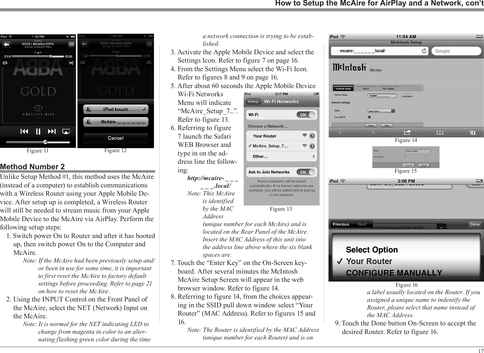 17a label usually located on the Router. If you assigned a unique name to indentify the Router, please select that name instead of the MAC Address.9. Touch the Done button On-Screen to accept the desired Router. Refer to figure 16.How to Setup the McAire for AirPlay and a Network, con’tFigure 12Fig u re 11Method Number 2Unlike Setup Method #1, this method uses the McAire (instead of a computer) to establish communications with a Wireless Router using your Apple Mobile De-vice. After setup up is completed, a Wireless Router will still be needed to stream music from your Apple Mobile Device to the McAire via AirPlay. Perform the following setup steps:1. Switch power On to Router and after it has booted up, then switch power On to the Computer and McAire.Note: If the McAire had been previously setup and/or been in use for some time, it is important to first reset the McAire to factory default settings before proceeding. Refer to page 21 on how to reset the McAire.2. Using the INPUT Control on the Front Panel of the McAire, select the NET (Network) Input on the McAire.Note: It is normal for the NET indicating LED to change from magenta in color to an alter-nating flashing green color during the time a network connection is trying to be estab-lished.3. Activate the Apple Mobile Device and select the Settings Icon. Refer to figure 7 on page 16.4. From the Settings Menu select the Wi-Fi Icon. Refer to figures 8 and 9 on page 16.5. After about 60 seconds the Apple Mobile Device Wi-Fi Networks Menu will indicate “McAire_Setup_7...”. Refer to figure 13.6. Referring to figure 7 launch the Safari WEB Browser and type in on the ad-dress line the follow-ing: http://mcaire- _ _ _                        _ _ _.local/Note: This McAire is identified by the MAC Address (unique number for each McAire) and is located on the Rear Panel of the McAire. Insert the MAC Address of this unit into the address line above where the six blank spaces are.7. Touch the “Enter Key” on the On-Screen key-board. After several minutes the McIntosh McAire Setup Screen will appear in the web browser window. Refer to figure 14.8. Referring to figure 14, from the choices appear-ing in the SSID pull down window select “Your Router” (MAC Address). Refer to figures 15 and 16.Note: The Router is identified by the MAC Address (unique number for each Router) and is on Figure 13Figure 14Figure 15Figure 16