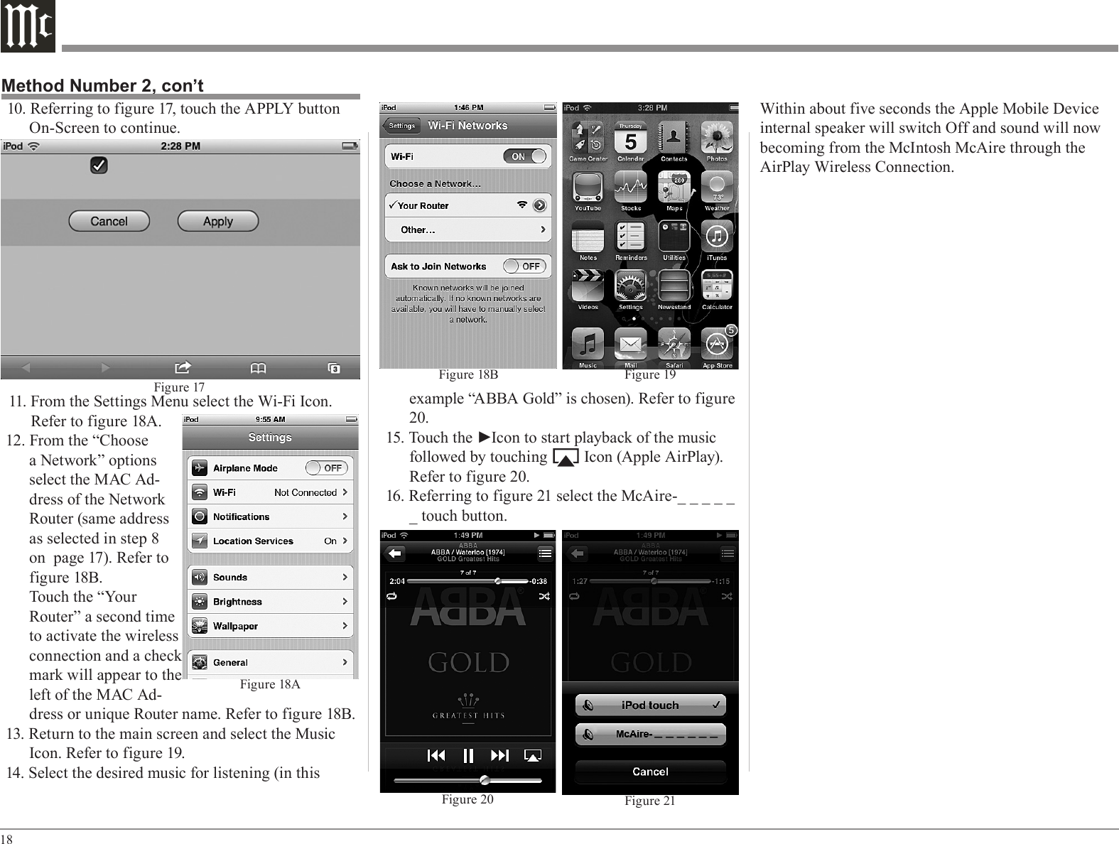 18example “ABBA Gold” is chosen). Refer to figure 20.15. Touch the ►Icon to start playback of the music followed by touching         Icon (Apple AirPlay). Refer to figure 20.16. Referring to figure 21 select the McAire-_ _ _ _ _ _ touch button.10. Referring to figure 17, touch the APPLY button On-Screen to continue.11. From the Settings Menu select the Wi-Fi Icon. Refer to figure 18A.12. From the “Choose a Network” options select the MAC Ad-dress of the Network Router (same address as selected in step 8 on  page 17). Refer to figure 18B.Touch the “Your Router” a second time to activate the wireless connection and a check mark will appear to the left of the MAC Ad-dress or unique Router name. Refer to figure 18B.13. Return to the main screen and select the Music Icon. Refer to figure 19.14. Select the desired music for listening (in this Method Number 2, con’tFigure 21Figure 20Figure 18B Figure 19Fig ure 17Figure 18AWithin about five seconds the Apple Mobile Device internal speaker will switch Off and sound will now becoming from the McIntosh McAire through the AirPlay Wireless Connection.