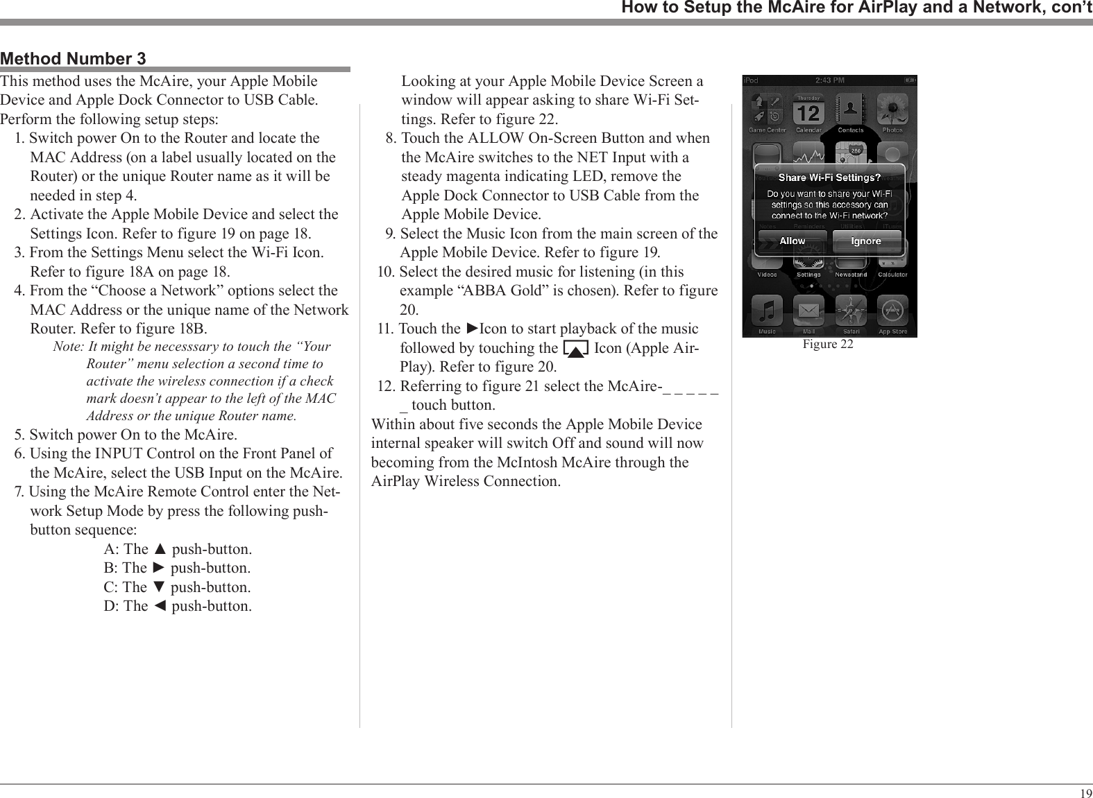 19How to Setup the McAire for AirPlay and a Network, con’tMethod Number 3This method uses the McAire, your Apple Mobile Device and Apple Dock Connector to USB Cable. Perform the following setup steps:1. Switch power On to the Router and locate the MAC Address (on a label usually located on the Router) or the unique Router name as it will be needed in step 4.2. Activate the Apple Mobile Device and select the Settings Icon. Refer to figure 19 on page 18.3. From the Settings Menu select the Wi-Fi Icon. Refer to figure 18A on page 18.4. From the “Choose a Network” options select the MAC Address or the unique name of the Network Router. Refer to figure 18B. Note: It might be necesssary to touch the “Your Router” menu selection a second time to activate the wireless connection if a check mark doesn’t appear to the left of the MAC Address or the unique Router name.5. Switch power On to the McAire.6. Using the INPUT Control on the Front Panel of the McAire, select the USB Input on the McAire. 7. Using the McAire Remote Control enter the Net-work Setup Mode by press the following push-button sequence:      A: The ▲ push-button.      B: The ► push-button.      C: The ▼ push-button.      D: The ◄ push-button.Figure 22Looking at your Apple Mobile Device Screen a window will appear asking to share Wi-Fi Set-tings. Refer to figure 22.8. Touch the ALLOW On-Screen Button and when the McAire switches to the NET Input with a steady magenta indicating LED, remove the Apple Dock Connector to USB Cable from the Apple Mobile Device.9. Select the Music Icon from the main screen of the Apple Mobile Device. Refer to figure 19.10. Select the desired music for listening (in this example “ABBA Gold” is chosen). Refer to figure 20.11. Touch the ►Icon to start playback of the music followed by touching the         Icon (Apple Air-Play). Refer to figure 20.12. Referring to figure 21 select the McAire-_ _ _ _ _ _ touch button.Within about five seconds the Apple Mobile Device internal speaker will switch Off and sound will now becoming from the McIntosh McAire through the AirPlay Wireless Connection.