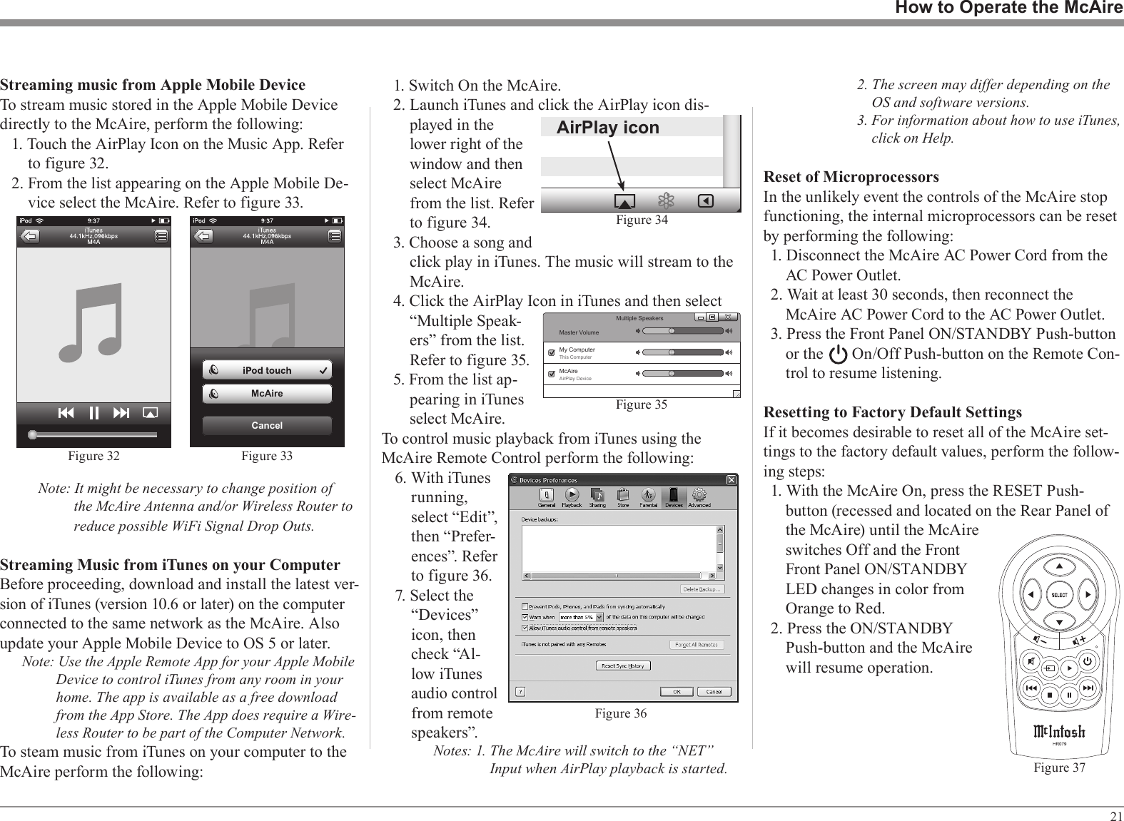 211. Switch On the McAire.2. Launch iTunes and click the AirPlay icon dis-played in the lower right of the window and then select McAire from the list. Refer to figure 34.3. Choose a song and click play in iTunes. The music will stream to the McAire.4. Click the AirPlay Icon in iTunes and then select “Multiple Speak-ers” from the list. Refer to figure 35.5. From the list ap-pearing in iTunes select McAire.To control music playback from iTunes using the McAire Remote Control perform the following:6. With iTunes running, select “Edit”, then “Prefer-ences”. Refer to figure 36.7. Select the “Devices” icon, then check “Al-low iTunes audio control from remote speakers”.Notes: 1. The McAire will switch to the “NET” Input when AirPlay playback is started.2. The screen may differ depending on the OS and software versions.3. For information about how to use iTunes, click on Help.Reset of MicroprocessorsIn the unlikely event the controls of the McAire stop functioning, the internal microprocessors can be reset by performing the following:1. Disconnect the McAire AC Power Cord from the AC Power Outlet.2. Wait at least 30 seconds, then reconnect the McAire AC Power Cord to the AC Power Outlet.3. Press the Front Panel ON/STANDBY Push-button or the       On/Off Push-button on the Remote Con-trol to resume listening.Resetting to Factory Default SettingsIf it becomes desirable to reset all of the McAire set-tings to the factory default values, perform the follow-ing steps:1. With the McAire On, press the RESET Push-button (recessed and located on the Rear Panel of the McAire) until the McAire switches Off and the Front Front Panel ON/STANDBY LED changes in color from Orange to Red.2. Press the ON/STANDBY Push-button and the McAire will resume operation.Streaming music from Apple Mobile DeviceTo stream music stored in the Apple Mobile Device directly to the McAire, perform the following:1. Touch the AirPlay Icon on the Music App. Refer to figure 32.2. From the list appearing on the Apple Mobile De-vice select the McAire. Refer to figure 33.Note: It might be necessary to change position of the McAire Antenna and/or Wireless Router to reduce possible WiFi Signal Drop Outs.Streaming Music from iTunes on your ComputerBefore proceeding, download and install the latest ver-sion of iTunes (version 10.6 or later) on the computer connected to the same network as the McAire. Also update your Apple Mobile Device to OS 5 or later.Note: Use the Apple Remote App for your Apple Mobile Device to control iTunes from any room in your home. The app is available as a free download from the App Store. The App does require a Wire-less Router to be part of the Computer Network.To steam music from iTunes on your computer to the McAire perform the following:How to Operate the McAireFigure 37AirPlay iconFigure 34Figure 32CancelMcAireFigure 33Figure 36Figure 35Master VolumeMultiple SpeakersMy ComputerThis ComputerMcAireAirPlay Device