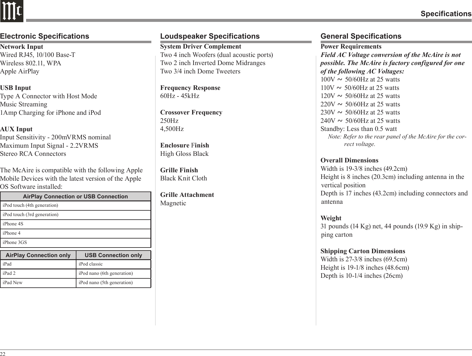 22SpecificationsLoudspeaker Specifications General SpecificationsElectronic SpecificationsSystem Driver ComplementTwo 4 inch Woofers (dual acoustic ports)Two 2 inch Inverted Dome Midranges Two 3/4 inch Dome TweetersFrequency Response60Hz - 45kHzCrossover Frequency250Hz4,500HzEnclosure FinishHigh Gloss BlackGrille FinishBlack Knit ClothGrille AttachmentMagneticPower RequirementsField AC Voltage conversion of the McAire is not possible. The McAire is factory configured for one of the following AC Voltages:100V ~ 50/60Hz at 25 watts110V ~ 50/60Hz at 25 watts120V ~ 50/60Hz at 25 watts220V ~ 50/60Hz at 25 watts230V ~ 50/60Hz at 25 watts240V ~ 50/60Hz at 25 wattsStandby: Less than 0.5 wattNote: Refer to the rear panel of the McAire for the cor-rect voltage.Overall DimensionsWidth is 19-3/8 inches (49.2cm)Height is 8 inches (20.3cm) including antenna in the vertical positionDepth is 17 inches (43.2cm) including connectors and antennaWeight31 pounds (14 Kg) net, 44 pounds (19.9 Kg) in ship-ping cartonShipping Carton DimensionsWidth is 27-3/8 inches (69.5cm)Height is 19-1/8 inches (48.6cm)Depth is 10-1/4 inches (26cm)Network InputWired RJ45, 10/100 Base-TWireless 802.11, WPAApple AirPlayUSB InputType A Connector with Host ModeMusic Streaming1Amp Charging for iPhone and iPodAUX InputInput Sensitivity - 200mVRMS nominalMaximum Input Signal - 2.2VRMSStereo RCA ConnectorsThe McAire is compatible with the following Apple Mobile Devices with the latest version of the Apple OS Software installed:AirPlay Connection or USB ConnectioniPod touch (4th generation)iPod touch (3rd generation)iPhone 4SiPhone 4iPhone 3GSAirPlay Connection only USB Connection onlyiPad iPod classiciPad 2 iPod nano (6th generation)iPad New iPod nano (5th generation)