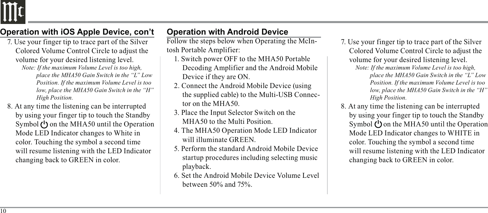 107. Use your finger tip to trace part of the Silver volume for your desired listening level.Note: If the maximum Volume Level is too high, place the MHA50 Gain Switch in the “L” Low Position. If the maximum Volume Level is too low, place the MHA50 Gain Switch in the “H” High Position.Mode LED Indicator changes to White in will resume listening with the LED Indicator Operation with iOS Apple Device, con’t Operation with Android Device-Device if they are ON.-tor on the MHA50.3. Place the Input Selector Switch on the MHA50 to the Multi Position.will illuminate GREEN. startup procedures including selecting music 7. Use your finger tip to trace part of the Silver volume for your desired listening level.Note: If the maximum Volume Level is too high, place the MHA50 Gain Switch in the “L” Low Position. If the maximum Volume Level is too low, place the MHA50 Gain Switch in the “H” High Position.will resume listening with the LED Indicator 