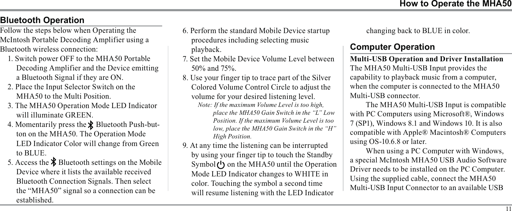 11How to Operate the MHA50Bluetooth OperationBluetooth wireless connection:Decoding Amplifier and the Device emitting a Bluetooth Signal if they are ON.2. Place the Input Selector Switch on the MHA50 to the Multi Position.will illuminate GREEN. -LED Indicator Color will change from Green to BLUE.procedures including selecting music 8. Use your finger tip to trace part of the Silver volume for your desired listening level.Note: If the maximum Volume Level is too high, place the MHA50 Gain Switch in the “L” Low Position. If the maximum Volume Level is too low, place the MHA50 Gain Switch in the “H” High Position.will resume listening with the LED Indicator Computer Operationwhen the computer is connected to the MHA50 Multi-USB connector.with PC Computers using Microsoft®, Windows using OS-10.6.8 or later.When using a PC Computer with Windows, a special McIntosh MHA50 USB Audio Software 