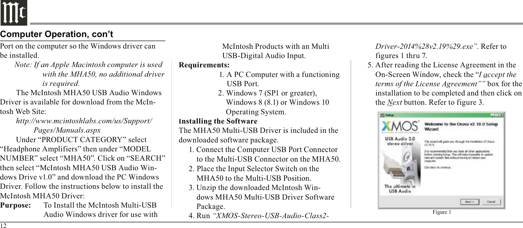 12Computer Operation, con’tPort on the computer so the Windows driver can Note: If an Apple Macintosh computer is used with the MHA50, no additional driver is required.-http://www.mcintoshlabs.com/us/Support/         Pages/Manuals.aspxthen select “McIntosh MHA50 USB Audio Win-McIntosh MHA50 Driver:    Audio Windows driver for use with   McIntosh Products with an Multi  USB-Digital Audio Input.     1. A PC Computer with a functioning         USB Port.               Operating System.I1. Connect the Computer USB Port Connector to the Multi-USB Connector on the MHA50.2. Place the Input Selector Switch on the MHA50 to the Multi-USB Position.-dows MHA50 Multi-USB Driver Software 4. Run “XMOS-Stereo-USB-Audio-Class2-Driver-2014%28v2.19%29.exe”. Refer to figures 1 thru 7.5. After reading the License Agreement in the I accept the terms of the License Agreement”” the NextFigure 1