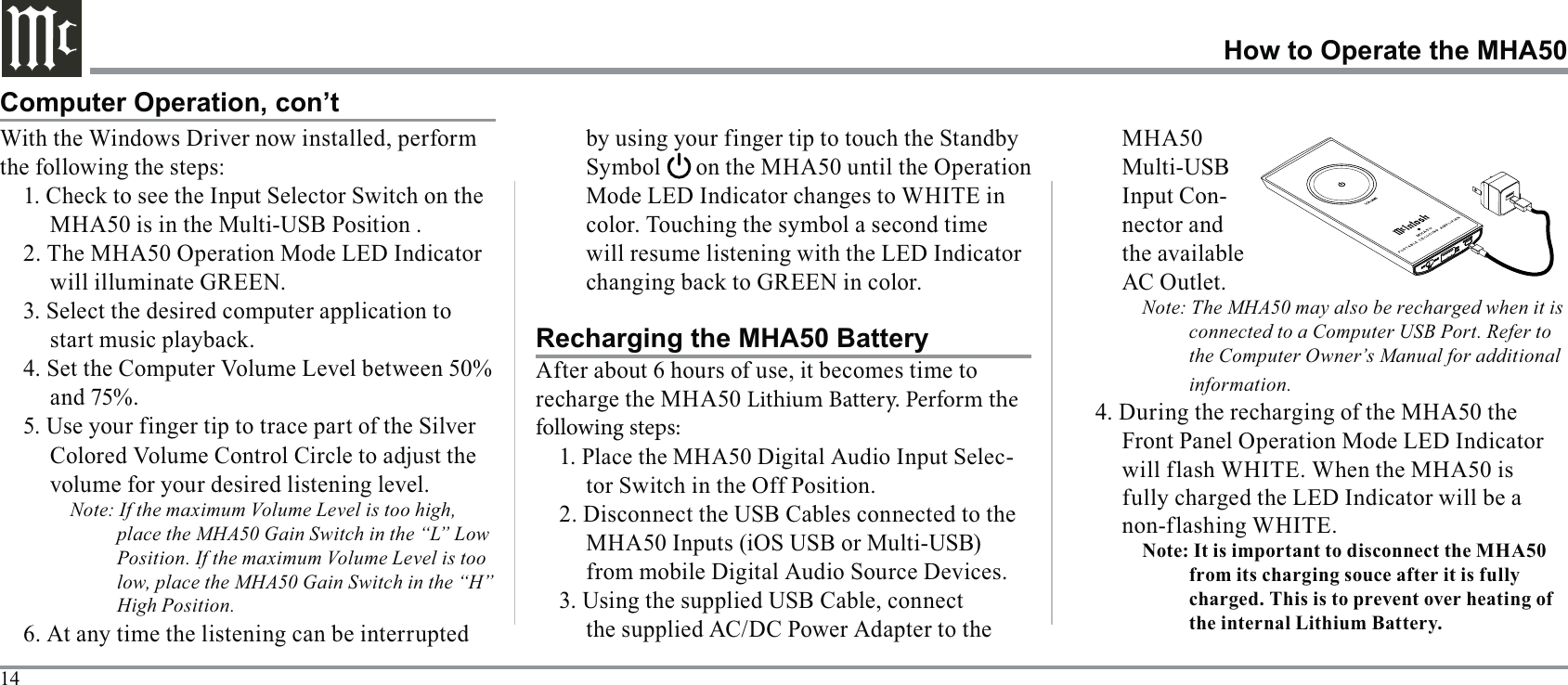 14How to Operate the MHA50With the Windows Driver now installed, perform the following the steps:MHA50 is in the Multi-USB Position .will illuminate GREEN. 3. Select the desired computer application to 5. Use your finger tip to trace part of the Silver volume for your desired listening level.Note: If the maximum Volume Level is too high, place the MHA50 Gain Switch in the “L” Low Position. If the maximum Volume Level is too low, place the MHA50 Gain Switch in the “H” High Position.will resume listening with the LED Indicator Computer Operation, con’tRecharging the MHA50 Batteryrecharge the MHA50 Lithium Battery. Perform the following steps:1. Place the MHA50 Digital Audio Input Selec-tor Switch in the Off Position.the supplied AC/DC Power Adapter to the MHA50 Multi-USB Input Con-nector and AC Outlet.Note: The MHA50 may also be recharged when it is connected to a Computer USB Port. Refer to the Computer Owner’s Manual for additional information.4. During the recharging of the MHA50 the Front Panel Operation Mode LED Indicator 