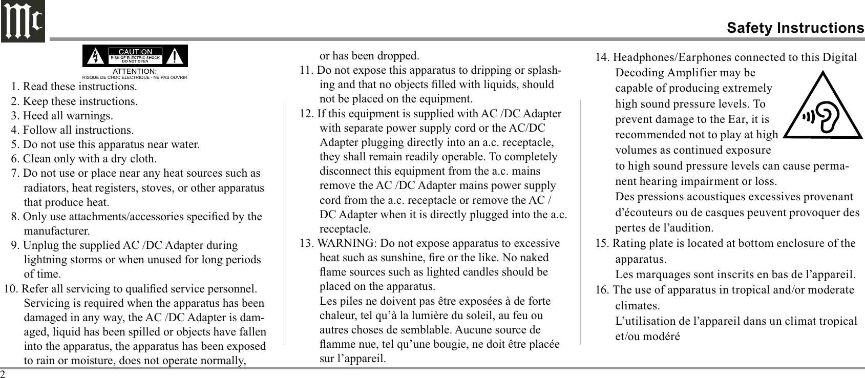 2ATTENTION:RISQUE DE CHOC ELECTRIQUE - NE PAS OUVRIR1. Read these instructions.2. Keep these instructions.3. Heed all warnings.4. Follow all instructions.5. Do not use this apparatus near water.6. Clean only with a dry cloth.7. Do not use or place near any heat sources such as radiators, heat registers, stoves, or other apparatus that produce heat.manufacturer.9. Unplug the supplied AC /DC Adapter during lightning storms or when unused for long periods of time.damaged in any way, the AC /DC Adapter is dam-to rain or moisture, does not operate normally,      Safety Instructions-12. If this equipment is supplied with AC /DC Adapter with separate power supply cord or the AC/DC Adapter plugging directly into an a.c. receptacle, disconnect this equipment from the a.c. mains remove the AC /DC Adapter mains power supply cord from the a.c. receptacle or remove the AC /DC Adapter when it is directly plugged into the a.c. receptacle.placed on the apparatus.sur l’appareil.14. Headphones/Earphones connected to this Digital prevent damage to the Ear, it is recommended not to play at high to high sound pressure levels can cause perma-nent hearing impairment or loss.pertes de l’audition.apparatus.climates.L’utilisation de l’appareil dans un climat tropical 