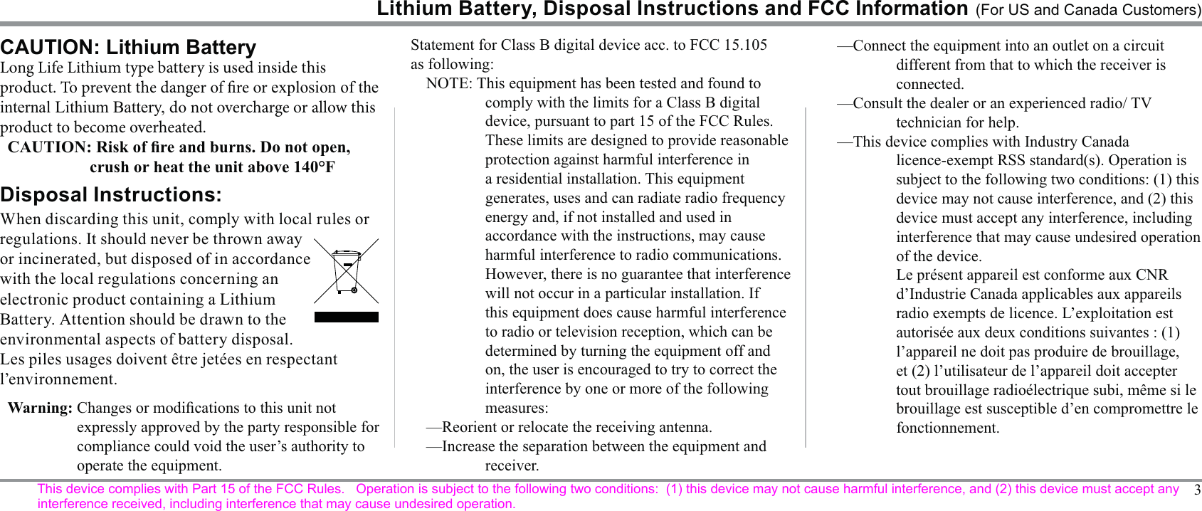 3CAUTION: Lithium BatteryDisposal Instructions:When discarding this unit, comply with local rules or with the local regulations concerning an electronic product containing a Lithium l’environnement.Long Life Lithium type battery is used inside this product. To prevent the danger of re or internal Lithium Battery, do not overcharge or allow this product to become overheated.Lithium Battery, Disposal Instructions and FCC Information (For US and Canada Customers)Statement for Class B digital device acc. to FCC 15.105 as following:comply with the limits for a Class B digital device, pursuant to part 15 of the FCC Rules. protection against harmful interference in generates, uses and can radiate radio frequency energy and, if not installed and used in accordance with the instructions, may cause harmful interference to radio communications. However, there is no guarantee that interference will not occur in a particular installation. If this equipment does cause harmful interference on, the user is encouraged to try to correct the measures:—Reorient or relocate the receiving antenna.receiver.—Connect the equipment into an outlet on a circuit different from that to which the receiver is connected.technician for help.device must accept any interference, including interference that may cause undesired operation of the device.fonctionnement.compliance could void the user’s authority to operate the equipment.This device complies with Part 15 of the FCC Rules.   Operation is subject to the following two conditions:  (1) this device may not cause harmful interference, and (2) this device must accept any interference received, including interference that may cause undesired operation.